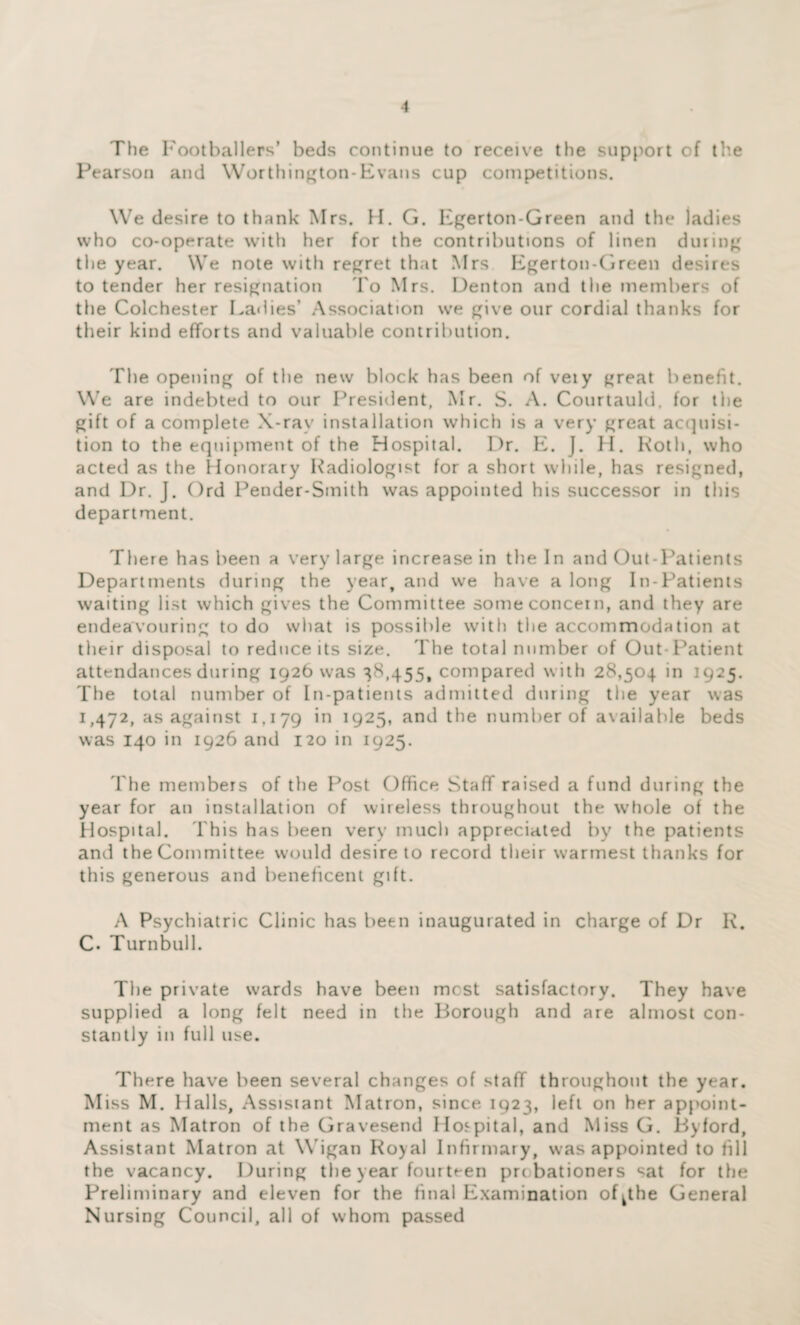 The Footballers’ beds continue to receive the support of the Pearson and Worthington-Evans cup competitions. We desire to thank Mrs. H. G. Egerton-Green and the ladies who co-operate with her for the contributions of linen during the year. We note with regret that Mrs Egerton-Green desires to tender her resignation To Mrs. Denton and the members of the Colchester Ladies’ Association we give our cordial thanks for their kind efforts and valuable contribution. The opening of the new block has been of veiy great benefit. We are indebted to our President, Mr. S. A. Courtauld, for the gift of a complete X-rav installation which is a very great acquisi¬ tion to the equipment of the Hospital. Dr. E. J. H. Roth, who acted as the Honorary Radiologist for a short while, has resigned, and Dr. J. Ord Pender-Smith was appointed his successor in this department. There has been a very large increase in the In and Out-Patients Departments during the year, and we have a long In-Patients waiting list which gives the Committee some concern, and they are endeavouring to do what is possible with the accommodation at their disposal to reduce its size. The total number of Out-Patient attendances during 1926 was 38,455, compared with 28,504 in 1925. The total number of In-patients admitted during the year was 1,472, as against 1,179 *n !925> and the number of available beds was 140 in 1926 and 120 in 1925. The members of the Post Office Staff raised a fund during the year for an installation of wireless throughout the whole of the Hospital. This has been very much appreciated by the patients and the Committee would desire to record their warmest thanks for this generous and beneficent gift. A Psychiatric Clinic has been inaugurated in charge of Dr R. C. Turnbull. The private wards have been most satisfactory. They have supplied a long felt need in the Borough and are almost con¬ stantly in full use. There have been several changes of staff throughout the year. Miss M. Halls, Assistant Matron, since 1923, left on her appoint¬ ment as Matron of the Gravesend Hospital, and Miss G. Byford, Assistant Matron at Wigan Royal Infirmary, was appointed to fill the vacancy. During the year fourteen probationers sat for the Preliminary and eleven for the final Examination of^tbe General Nursing Council, all of whom passed