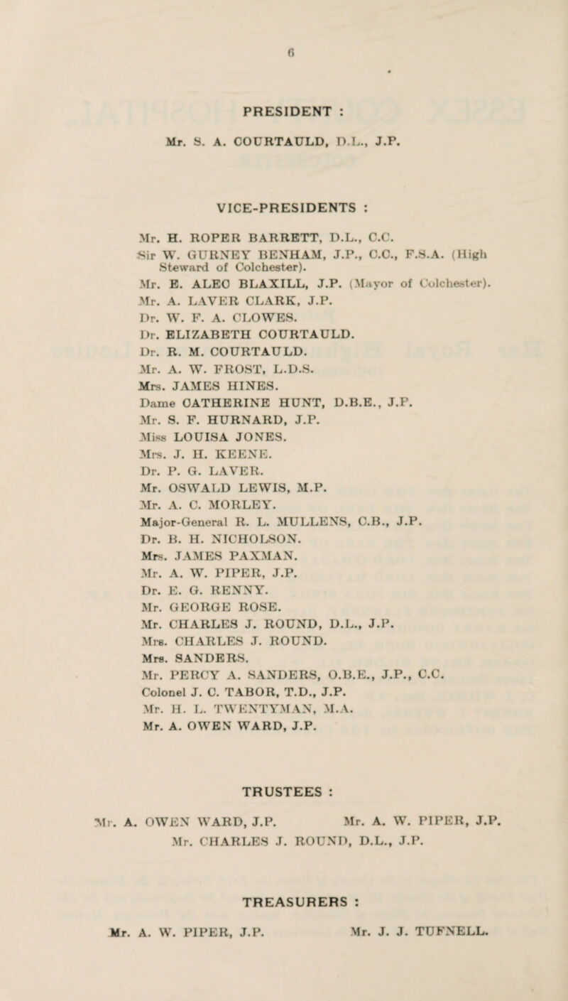 PRESIDENT Mr. S. A. COURTAULD, D.L., J.P. VICE-PRESIDENTS : Mr. H. ROPER BARRETT, D.L., C.C. Sir W. GURNEY BENHAM, J.P., C.C., F.S.A. (High Steward of Colchester). Mr. E. ALEC BLAXILL, J.P. (Mayor of Colchester). Mr. A. LAVER CLARK, J.P. Dr. W. F. A. CLOWES. I)r. ELIZABETH COURTAULD. Dr. R. M. COURTAULD. Mr. A. W. FROST, L.D.S. Mrs. JAMES HINES. Dame CATHERINE HUNT, D.B.E., J.P. Mr. S. F. HURNARD, J.P. Miss LOUISA JONES. Mrs. J. H. KEENE. Dr. P. G. LAVER. Mr. OSWALD LEWIS, M.P. Mr. A. C. MORLEY. Major-General R. L. MULLENS, C.B., J.P. Dr. B. H. NICHOLSON. Mrs. JAMES PAXMAN. Mr. A. W. PIPER, J.P. Dr. E. G. RENNY. Mr. GEORGE ROSE. Mr. CHARLES J. ROUND, D.L., J.P. Mrs. CHARLES J. ROUND. Mrs. SANDERS. Mr. PERCY A. SANDERS, O.B.E., J.P., C.C. Colonel J. C. TABOR, T.D., J.P. Mr. H. L. TWKNTYMAN, M.A. Mr. A. OWEN WARD, J.P. TRUSTEES: . A. OWEN WARD, J.P. Mr. A. W. PIPER, J.P. Mr. CHARLES J. ROUND, D.L., J.P. TREASURERS: Mr. A. W. PIPER, J.P. Mr. J. J. TUFNELL