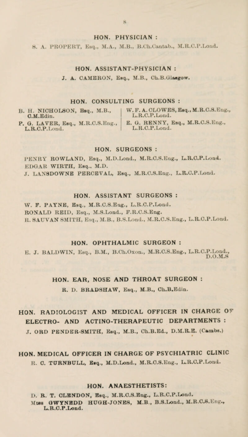 s 8. A. P ROBERT, HON. PHYSICIAN : Esq., M.A., M.B., B.Ch.Cantab., M.R.C.P.Lond. HON. ASSISTANT-PHYSICIAN : J. A. CAMERON, Esq., M.B., Ch.B.Glasgow. HON. CONSULTING SURGEONS : B. H. NICHOLSON, Esq., M.B., O.M.Edin. P. G. LAVER, Esq., M.R.O.S.Eng., L.R.C.P.Lond. W. F. A. CLOWES, Esq., M.R.O.S.Eng., L.R.C.P.Lond. E. G. RENNY, Esq., M.R.C.S.Eng., L.R.C.P.Lond. HON. SURGEONS : PENRY ROWLAND, Esq., M.D.Lond., M.R.O.S.Eng., L.R.C.P.Lond. EDGAR WIRTH, Esq.. M.D. J. LAXSDOWNE PERCEVAL, Esq., M.R.C.S.Eng., L.R.O.P.Lond. HON. ASSISTANT SURGEONS : W. F. PAYNE, Esq., M.R.C.S.Eng., L.R.C.P.Lond. RONALD REID, Esq., M.S.Lond., F.R.C.S.Eng. R. SAUVAN SMITH, Esq., M.B., B.S.Lond., M.R.C.S.Eng., L.R.C.P.Lond. HON. OPHTHALMIC SURGEON : E. J. BALDWIN, Esq., B.M., B.Ch.Oxon., M.R.C.S.Eng., L.R.C.P.Lond., D. O • M.S HON. EAR, NOSE AND THROAT SURGEON : R. D. BRADSHAW, Esq., M.B., Ch.B.Edin. HON. RADIOLOGIST AND MEDICAL OFFICER IN CHARGE OF ELECTRO- AND ACTINO-THERAPEUTIC DEPARTMENTS : J. ORD PENDER-SMITH, Esq., M.B., Ch.B.Ed., D.M.R.E. (Carnba.) • HON. MEDICAL OFFICER IN CHARGE OF PSYCHIATRIC CLINIC R. C. TURNBULL, Esq., M.D.Lond., M.R.O.S.Eng., L.R.O.P.Lond. HON. ANAESTHETISTS: D. R. T. OLENDON, Esq., M.R.C.S.Eng., L.R.C.P.Lond. Mlbs GWYNEDD HUGH-JONES, M.B., B.S.Lond., M.R.C.S.Eng., L.R.O.P.Lond.