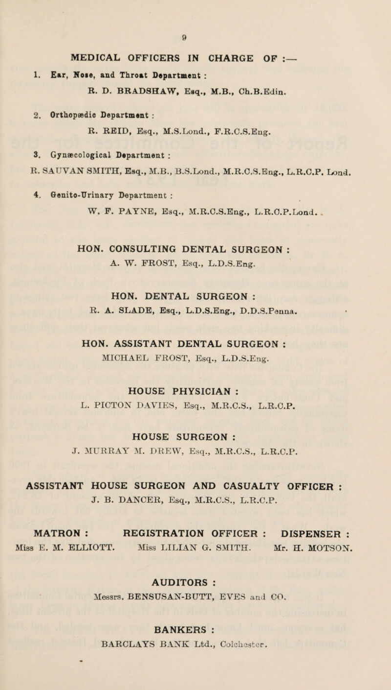 MEDICAL OFFICERS IN CHARGE OF 1. Ear, Noie, and Throat Department : B. D. BRADSHAW, Esq., M.B., Ch.B.Edin. 2. Orthopaedic Department : R. REID, Esq., M.S.Lond., F.R.C.S.Eng. 3. Gynaecological Department : R. SAUVAN SMITH, Esq., M.B., B.S.Lond., M.R.C.S.Eug., L.R.C.P. Load. 4. Genito-TJrinary Department : W. F. PAYNE, Esq., M.R.C.S.Eng., L.R.C.P.Lond. . HON. CONSULTING DENTAL SURGEON : A. W. FROST, Esq., L.D.S.Eng. HON. DENTAL SURGEON : R. A. SLADE, Esq., L.D.S.Eng., D.D.S.Penna. HON. ASSISTANT DENTAL SURGEON : MICHAEL FROST, Esq., L.D.S.Eng. HOUSE PHYSICIAN : L. PICTON DAVIES, Esq., M.R.C.S., L.R.C.P. HOUSE SURGEON : J. MURRAY M. DREW, Esq., M.R.C.S., L.R.C.P. ASSISTANT HOUSE SURGEON AND CASUALTY OFFICER : J. B. DANCER, Esq., M.R.C.S., L.R.C.P. MATRON : REGISTRATION OFFICER : DISPENSER : Miss E. M. ELLIOTT. Miss LILIAN G. SMITH. Mr. H. MOTSON. AUDITORS : Messrs. BENSUSAN-BUTT, EVES and CO. BANKERS: BARCLAYS BANK Ltd., Colchester.