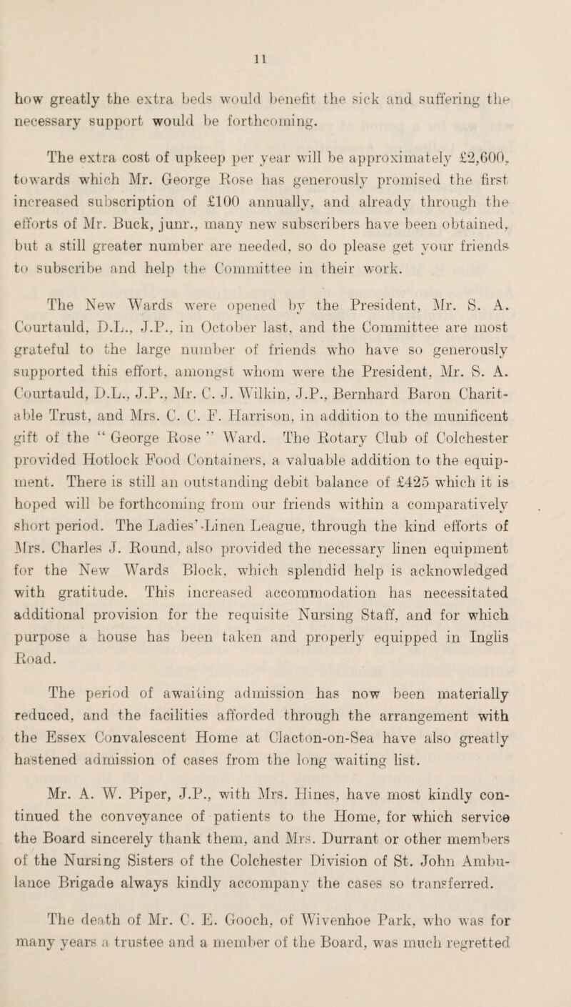 how greatly the extra beds would benefit the sick and suffering the necessary support would be forthcoming. The extra cost of upkeep per year will be approximately £2,600. towards which Mr. George Bose has generously promised the first increased subscription of £100 annually, and already through the efforts of Mr. Buck, junr., many new subscribers have been obtained,, but a still greater number are needed, so do please get your friends to subscribe and help the Committee in their work. The New Wards were opened by the President, Mr. S. A. Courtauld, D.L., J.P., in October last, and the Committee are most grateful to the large number of friends -who have so generously supported this effort, amongst whom were the President, Mr. S. A. Courtauld, D.L., J.P., Mr. C. J. Wilkin, J.P., Bernhard Baron Charit¬ able Trust, and Mrs. C. C. F. Harrison, in addition to the munificent gift of the “ George Rose  Ward. The Rotary Club of Colchester provided Hotlock Food Containers, a valuable addition to the equip¬ ment. There is still an outstanding debit balance of £425 which it is hoped wall be forthcoming from our friends within a comparatively short period. The Ladies’-Linen League, through the kind efforts of Mrs. Charles J. Round, also provided the necessary linen equipment for the New Wards Block, which splendid help is acknowledged wdth gratitude. This increased accommodation has necessitated additional provision for the requisite Nursing Staff, and for wdiich purpose a house has been taken and properly equipped in Inglis Road. The period of awaiting admission has now been materially reduced, and the facilities afforded through the arrangement with the Essex Convalescent Home at Clacton-on-Sea have also greatly hastened admission of cases from the long waiting list. Mr. A. W. Piper, J.P., wdth Mrs. Plines, have most kindly con¬ tinued the conveyance of patients to the Home, for which service the Board sincerely thank them, and Mrs. Durrant or other members of the Nursing Sisters of the Colchester Division of St. John Ambu¬ lance Brigade always kindly accompany the cases so transferred. The death of Mr. C. E. Gooch, of Wivenhoe Park, who was for many years a trustee and a member of the Board, wras much regretted