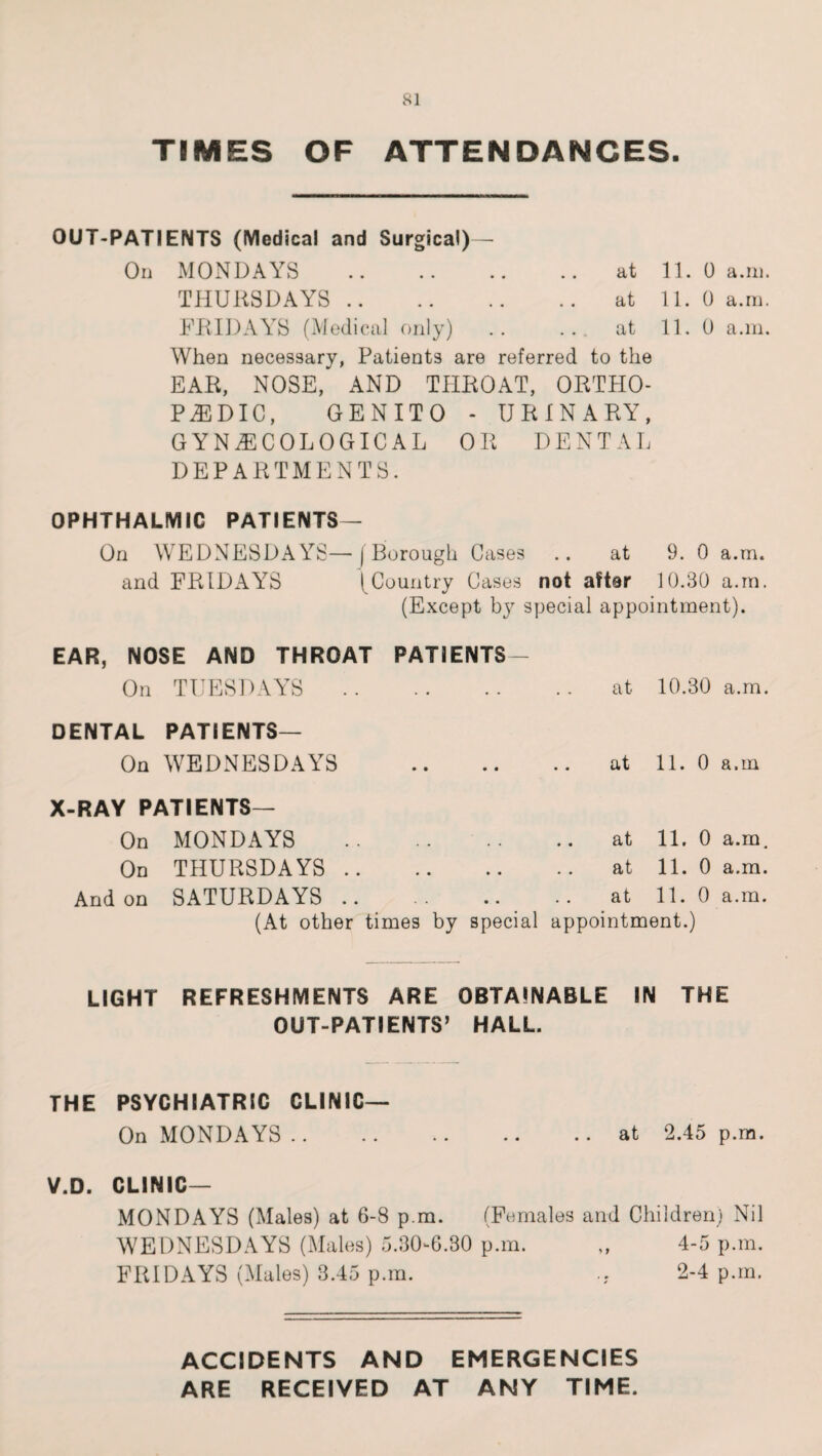 TIMES OF ATTENDANCES. OUT-PATIENTS (Medical and Surgical)— On MONDAYS .at 11. 0 a.in. THURSDAYS .. .. .. .. at 11. 0 a.m. FRIDAYS (Medical only) .. ... at 11. 0 a.in. When necessary, Patients are referred to the EAR, NOSE, AND THROAT, ORTHO¬ PAEDIC, GENITO - URINARY, GYNAECOLOGICAL OR DENTAL DEPARTMENTS. OPHTHALMIC PATIENTS— On WEDNESDAYS—(Borough Cases .. at 9. 0 a.m. and FRIDAYS ( Country Cases not aftar 10.30 a.in. (Except by special appointment). EAR, NOSE AND THROAT On TUESDAYS .. PATIENTS at 10.30 a.m. DENTAL PATIENTS— On WEDNESDAYS • • • • • • at 11. 0 a.m X-RAY PATIENTS— On MONDAYS . . • • • • at 11. 0 a.m. On THURSDAYS .. • • • • • • at 11. 0 a.m. And on SATURDAYS .. • • • • at 11. 0 a.m. (At other times by special appointment.) LIGHT REFRESHMENTS ARE OBTAINABLE IN THE OUT-PATIENTS’ HALL. THE PSYCHIATRIC CLINIC— On MONDAYS.at 2.45 p.m. V.D. CLINIC— MONDAYS (Males) at 6-8 p.m. (Females and Children) Nil WEDNESDAYS (Males) 5.30-6.30 p.m. „ 4-5 p.m. FRIDAYS (Males) 3.45 p.m. 2-4 p.m. ACCIDENTS AND EMERGENCIES ARE RECEIVED AT ANY TIME.