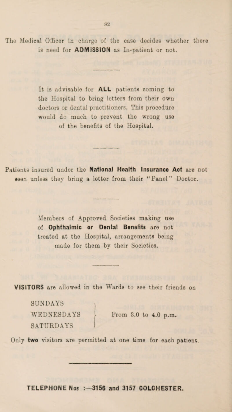 The Medical Officer in charge of the case decides whether there is need for ADMISSION as In-patient or not. It is advisable for ALL patients coming to the Hospital to bring letters from their own doctors or dental practitioners. This procedure would do much to prevent the wrong use of the benefits of the Hospital. Patients insured under the National Health Insurance Act are not seen unless they bring a letter from their “Panel” Doctor. Members of Approved Societies making use of Ophthalmic or Dental Benefits are not treated at the Hospital, arrangements being made for them by their Societies. VISITORS are allowed in the Wards to see their friends on SUNDAYS WEDNESDAYS SATURDAYS From 3.0 to 4.0 p.m. Only two visitors are permitted at one time for each patient. TELEPHONE Nos 3156 and 3157 COLCHESTER.