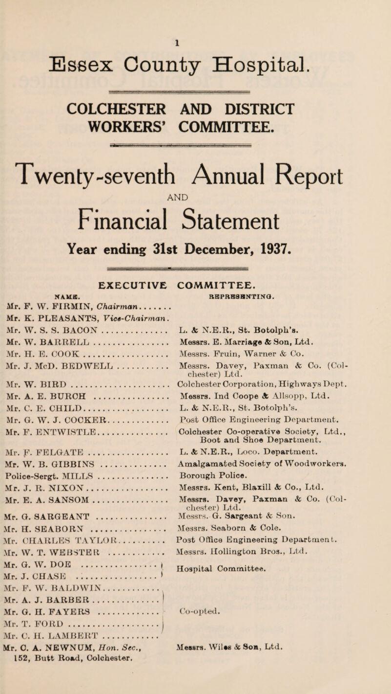 Essex County Hospital. COLCHESTER AND DISTRICT WORKERS’ COMMITTEE. Twenty-seventh Annual Report AND Financial Statement Year ending 31st December, 1937. EXECUTIVE NAMB. Mr. F. W. FIRMIN, Chairman. Mr. K. PLEASANTS, Vice-Chairman. Mr. W. S. S. BACON. Mr. W. BARRELL. Mr. H. E. COOK. Mr. J. McD. BED WELL. Mr. W. BIRD. Mr. A. E. BURCH . Mr. C. E. CHILD. Mr. G. W. J. COCKER. Mr. F. ENTWISTLE. Mr. F. FELGATE. Mr. W. B. GIBBINS . Police-Sergt. MILLS. Mr. J. R. NIXON. Mr. E. A. SANSOM. Mr. G. SARGEANT . Mr. H. SEABORN . Mr. CHARLES TAYLOR. Mr. W. T. WEBSTER . Mr. G. W. DOE .\ Mr. J. CHASE ...> Mr. F. W. BALDWIN. Mr. A. J. BARBER.I Mr. G. H. PAYERS . Mr. T. FORD.) Mr. C. II. LAMBERT. Mr. C. A. NEWNUM, Hon. Sec., 152, Butt Road, Colchester. COMMITTEE. RBPRB8HNTINQ. L. 8c N.E.R., St. Botolph’s. Messrs. E. Marriage 8c Son, Ltd. Messrs. Fruin, Warner & Co. Messrs. Davey, Paxman & Co. (Col¬ chester) Ltd. Colchester Corporation, Highways Dept. Messrs. Ind Coope 8c Allsopp, Ltd. L. & N.E.R., St. Botolph’s. Post Office Engineering Department. Colchester Co-operative Society, Ltd., Boot and Shoe Department. L. 8c N.E.R., Loco. Department. Amalgamated Society of Woodworkers. Borough Police. Messrs. Kent, Blaxill 8c Co., Ltd. Messrs. Davey, Paxman & Co. (Col¬ chester) Ltd. Messrs. G. Sargeant & Son. Messrs. Seaborn 8c Cole. Post Office Engineering Department. Messrs. Hollington Bros., Ltd. Hospital Committee. Co-opted. Messrs. Wiles & Son, Ltd.