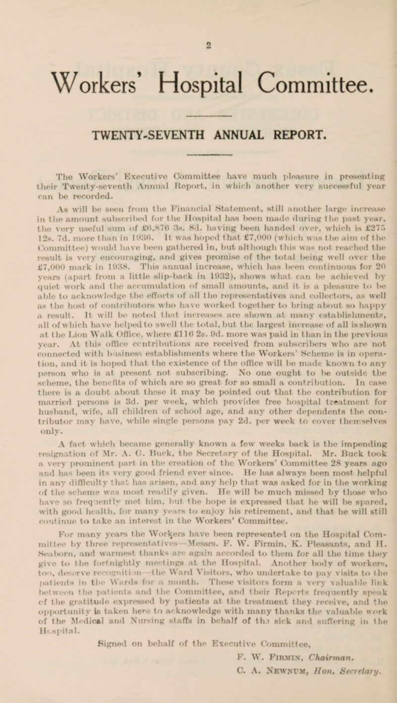 Workers’ Hospital Committee. TWENTY-SEVENTH ANNUAL REPORT. Tho Workers’ Executive Committee have much pleasure in presenting their Twenty-seventh Annual Report, in which another very successful year can he recorded. As will be seen from the Financial .Statement, still another large increase* in llio amount subscribed for the Hospital has been made during the past year, the very useful sum of £(5,870 its. Hd. having been handed over, which is £275 12s. 7d. more than. in 193(5. It was hoped that £7,000 (which was the aim of t he Committee) would have been gathered in, but alt hough this was not reached the result is very encouraging, and gives promise of the total being well over the £7,000 mark in 1938. This annual increase, which has been continuous for 20 years (apart from a little slip-back in 1932), shows what can be achieved by quiet work and the accumulation of small amounts, and it is a pleasure to be able to acknowledge the efforts of all tho representatives and collectors, as well as the host of contributors who have worked together to bring about so happy a result. It will he noted that increases arc shown at many establishments, all of which have helped to swell the total, but t la largest increase of all isshown at the Lion Walk Office, where £11(5 2s. 9d. more was paid in than in the previous year. At this office contributions are received from subscribers who are not connected with business establishments where the Workers’ Scheme is in opera¬ tion, and it is hoped t hat the existence of the office will be made known to any person who is at present not subscribing. No one ought to be outside the scheme, the benefits of w hich are so great for so small a contribution. In case there is a doubt about these it may be pointed out that the contribution for married persons is 3d. per week, which provides free hospital treatment for husband, wife, all children of school age, and any other dependents the con¬ tributor may have, while single persons pay 2d. per week to cover themselves only. A fact w hich became generally known a few weeks back is the impending resignation of Mr. A. G. Buck, the Secretary of the Hospital. Mr. Buck took a very prominent part in the creation of the Workers’ Committee 28 years ago and has been its very good friend ever since. He has always been most helpful in any difficulty that has arisen, and any help that was asked for in the working of the scheme was most readily given. He will be much missed by those who have so frequently met him. but the hope is expressed that he will be spared, with good health, for many years to enjoy his retirement, and that he will still continue to take an interest in the Workers’ Committee. For many years the Workers have been represented on the Hospital Com¬ mittee bv three representatives — Messrs. F. W. Firmin, K. Pleasants, and H. Seal Kirn, and warmest thanks are again accorded to them for all the time they give to the fortnightly meetings at the Hospital. Another bodv of workers, ton, deserve recogniti >n -the Ward Visitors, who undertake to pay visits to the patients in the Wards for a month. These visitors form a very valuable link between the patients and the Committee, and their Reports frequently speak of the gratitude expressed by patients at the treatment they receive, and the opportunity is taken here to acknowledge with many thanks the valuable work of the Medical and Nursing staffs in behalf of th3 sick and sufTering in the Hospital. Signed on behalf of the Executive Committee, F. W. Firmin, Chairman. C. A. Newnpm, Hon. Secretary.