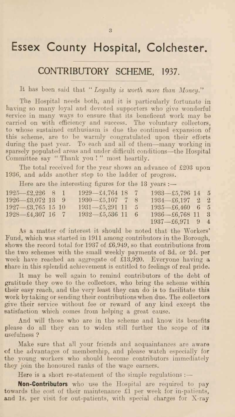 Essex County Hospital, Colchester. CONTRIBUTORY SCHEME, 1937. It has been said that “ Loyalty is worth more than Money.” The Hospital needs both, and it is particularly fortunate in having so many loyal and devoted supporters who give wonderful service in many ways to ensure that its beneficent work may be carried on with efficiency and success. The voluntary collectors, to whose sustained enthusiasm is due the continued expansion of this scheme, are to he warmly congratulated upon their efforts during the past year. To each and all of them—-many working in sparsely populated areas and under difficult conditions—the Hospital Committee say “ Thank you ! ” most heartily. The total received for the year shows an advance of £203 upon 1936, and adds another step to the ladder of progress. Here are the interesting figures for the 13 years :—• 1925— £2,226 8 1 1926— £3,072 13 9 1927— £3,765 15 10 1928— £4,307 16 7 1929— £4,764 18 7 1930— £5,107 7 8 1931— £5,291 11 5 1932— £5,536 11 6 1933— £5,796 14 5 1934— £6,197 2 2 1935— £6,460 6 5 1936— £6,768 11 3 1937— £6,971 9 4 As a matter of interest it should be noted that the Workers’ Fund, which was started in 1911 among contributors in the Borough, shows the record total for 1937 of £6,949, so that contributions from the two schemes with the small weekly payments of 3d. or 2d. per week have reached an aggregate of £13,920. Everyone having a share in this splendid achievement is entitled to feelings of real pride. It may be well again to remind contributors of the debt of gratitude they owe to the collectors, who bring the scheme within their easy reach, and the very least they can do is to facilitate this work by taking or sending their contributions when due. The collectors give their service without fee or reward of any kind except the satisfaction which comes from helping a great cause. And will those who are in the scheme and know its benefits please do all they can to widen still further the scope of its usefulness ? Make sure that all your friends and acquaintances are aware of the advantages of membership, and please watch especially for the young workers who should become contributors immediately they join the honoured ranks of the wage earners. Here is a short re-statement of the simple regulations :—• Non-Contributors who use the Hospital are required to pay towards the cost of their maintenance £1 per week for in-patients, and Is. per visit for out-patients, with special charges for X-ray