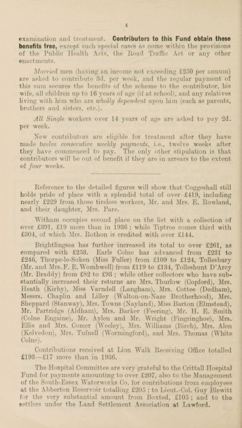 examination and treatment. Contributors to this Fund obtain these benefits free, except such special cases as come within the provisions of the Public Health Acts, the Hoad Traffic Act or any other enactments. Married men (having an income not exceeding £250 per annum) are asked to contribute 3d. per week, and the regular payment of this sum secures the benefits of the scheme to the contributor, his wife, all children up to 16 years of age (if at school), and any relatives living with him who are wholly dependent upon him (such as parents, brothers and sisters, etc.). All Single workers over 14 years of age are asked to pay 2d. per week. New contributors are eligible for treatment after they have made twelve consecutive weekly payments, i.e., twelve weeks after they have commenced to pay. The only other stipulation is that contributors will be out of benefit if they are in arrears to the extent of four weeks. Keference to the detailed figures will show that Coggeshall still holds pride of place with a splendid total of over £419, including nearly £229 from those tireless workers, Mr. and Mrs. E. Howland, and their daughter, Mrs. Pare. Witham occupies second place on the list with a collection of over £391, £19 more than in 1936; while Tiptree comes third with £304, of which Mrs. Kothon is credited with over £144. Brightlingsea has further increased its total to over £261, as compared with £253. Earls Colne has advanced from £231 to £246, Thorpe-le-Soken (Miss Fuller) from £109 to £124, Tollesbury (Mr. and Mrs.F. E.Wombwell) from £119 to £134, Tolleshunt D’Arcy (Mr. Braddy) from £82 to £98 ; while other collectors who have sub¬ stantially increased their returns are Mrs. Thurlow (Copford), Mrs. Heath (Kirby), Miss Yarndell (Langham), Mrs. Cottee (Dedham), Messrs. Chaplin and Lilley (Walton-on-Naze Brotherhood), Mrs. Sheppard (Stanway), Mrs. Towns (Nayland), Miss Barton (Elinstead), Mr. Partridge (Aldham), Mrs. Barker (Feering), Mr. H. E. Smith (Colne Engaine), Mr. Aylen and Mr. Wright (Fingringhoe), Mrs. Ellis and Mrs. Comer (Weeley), Mrs. Williams (Birch), Mrs. Alen (Kelvedon), Mrs. Tufnell (Wormingford), and Mrs. Thomas (White Colne). Contributions received at Lion Walk Deceiving Office totalled £193—£17 more than in 1936. The Hospital Committee are very grateful to the Crittall Hospital Fund for payments amounting to over £207, also to the Management of the South-Essex Waterworks Co. for contributions from employees at the Abberton Reservoir totalling £205 ; to Lieut.-Col. Guy Blewitt for the very substantial amount from Boxted, £105 ; and to the settlers under the Land Settlement Association at Lawford.