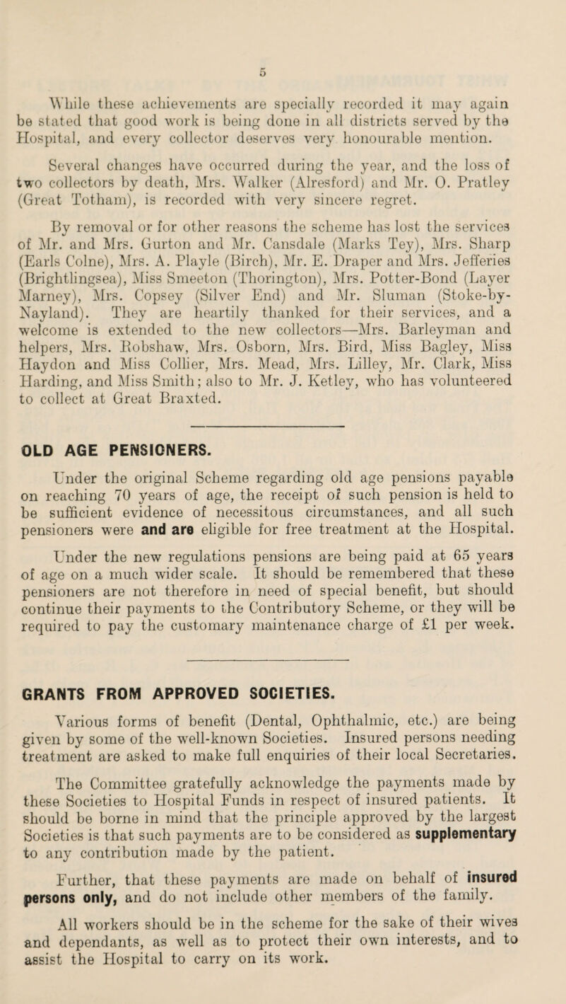 While these achievements are specially recorded it may again be stated that good work is being done in all districts served by the Hospital, and every collector deserves very honourable mention. Several changes have occurred during the year, and the loss of two collectors by death, Mrs. Walker (Alresford) and Mr. 0. Pratley (Great Totham), is recorded with very sincere regret. Bv removal or for other reasons the scheme has lost the services of Mr. and Mrs. Gurton and Mr. Cansdale (Marks Tey), Mrs. Sharp (Earls Colne), Mrs. A. Playle (Birch), Mr. E. Draper and Mrs. Jefferies (Brightlingsea), Miss Smeeton (Thorington), Mrs. Potter-Bond (Layer Marney), Mrs. Copsey (Silver End) and Mr. Sluman (Stoke-by- Nayland). They are heartily thanked for their services, and a welcome is extended to the new collectors—Mrs. Barleyman and helpers, Mrs. Bobshaw, Mrs. Osborn, Mrs. Bird, Miss Bagley, Miss Haydon and Miss Collier, Mrs. Mead, Mrs. Lilley, Mr. Clark, Miss Harding, and Miss Smith; also to Mr. J. Ketley, who has volunteered to collect at Great Braxted. OLD AGE PENSIONERS. Under the original Scheme regarding old age pensions payable on reaching 70 years of age, the receipt of such pension is held to be sufficient evidence of necessitous circumstances, and all such pensioners were and are eligible for free treatment at the Hospital. Under the new regulations pensions are being paid at 65 year3 of age on a much wider scale. It should be remembered that these pensioners are not therefore in need of special benefit, but should continue their payments to the Contributory Scheme, or they wall be required to pay the customary maintenance charge of £1 per week. GRANTS FROM APPROVED SOCIETIES. Various forms of benefit (Dental, Ophthalmic, etc.) are being given by some of the wrell-known Societies. Insured persons needing treatment are asked to make full enquiries of their local Secretaries. The Committee gratefully acknowledge the payments made by these Societies to Hospital Funds in respect of insured patients. It should be borne in mind that the principle approved by the largest Societies is that such payments are to be considered as supplementary to any contribution made by the patient. Further, that these payments are made on behalf of insured persons only, and do not include other members of the family. All workers should be in the scheme for the sake of their wives and dependants, as well as to protect their own interests, and to assist the Hospital to carry on its work.