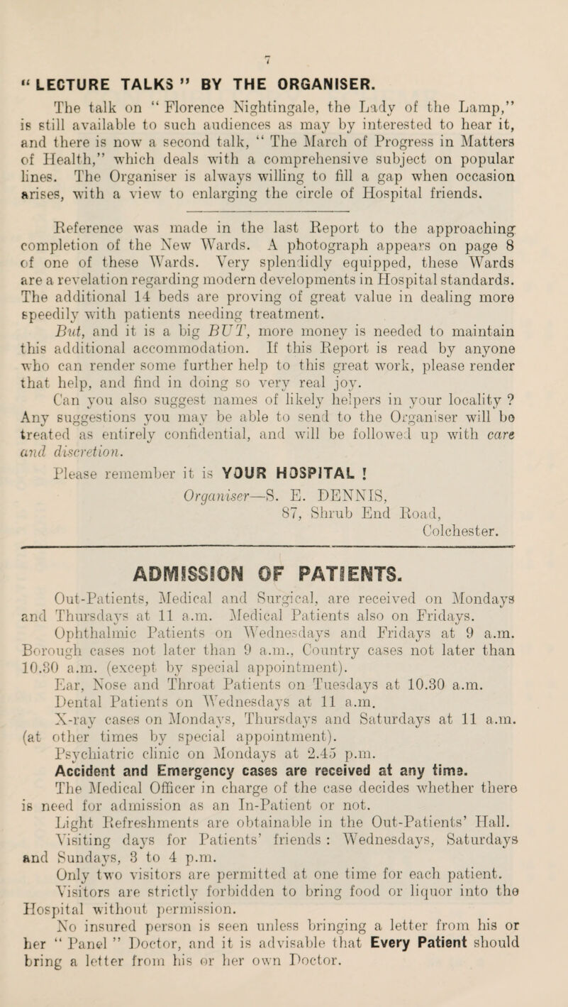 “ LECTURE TALKS ” BY THE ORGANISER. The talk on “ Florence Nightingale, the Lady of the Lamp,” is still available to such audiences as may by interested to hear it, and there is now a second talk, “ The March of Progress in Matters of Health,” which deals with a comprehensive subject on popular lines. The Organiser is always willing to fill a gap when occasion arises, with a view to enlarging the circle of Hospital friends. Reference was made in the last Report to the approaching completion of the New Wards. A photograph appears on page 8 of one of these Wards. Very splendidly equipped, these Wards are a revelation regarding modern developments in Hospital standards. The additional 14 beds are proving of great value in dealing more speedily with patients needing treatment. But, and it is a big BUT, more money is needed to maintain this additional accommodation. If this Report is read by anyone who can render some further help to this great work, please render that help, and find in doing so very real joy. Can you also suggest names of likely helpers in your locality ? Any suggestions you may be able to send to the Organiser will bo treated as entirely confidential, and will be followed up with care and discretion. Please remember it is YOUR HOSPITAL I Organiser—S. E. DENNIS, 87, Shrub End Road, Colchester. ADMISSION OF PATIENTS. Out-Patients, Medical and Surgical, are received on Mondays and Thursdays at 11 a.m. Medical Patients also on Fridays. Ophthalmic Patients on Wednesdays and Fridays at 9 a.m. Borough cases not later than 9 a.m., Country cases not later than 10.80 a.m. (except by special appointment). Ear, Nose and Throat Patients on Tuesdays at 10.30 a.m. Dental Patients on Wednesdays at 11 a.m. X-ray cases on Mondays, Thursdays and Saturdays at 11 a.m. (at other times by special appointment). Psychiatric clinic on Mondays at 2.45 p.m. Accident and Emergency cases are received at any time. The Medical Officer in charge of the case decides whether there is need for admission as an In-Patient or not. Light Refreshments are obtainable in the Out-Patients’ Hall. Visiting days for Patients’ friends : Wednesdays, Saturdays and Sundays, 3 to 4 p.m. Only two visitors are permitted at one time for each patient. Visitors are strictly forbidden to bring food or liquor into the Hospital without permission. No insured person is seen unless bringing a letter from his or her “ Panel ” Doctor, and it is advisable that Every Patient should bring a letter from his or her own Doctor.
