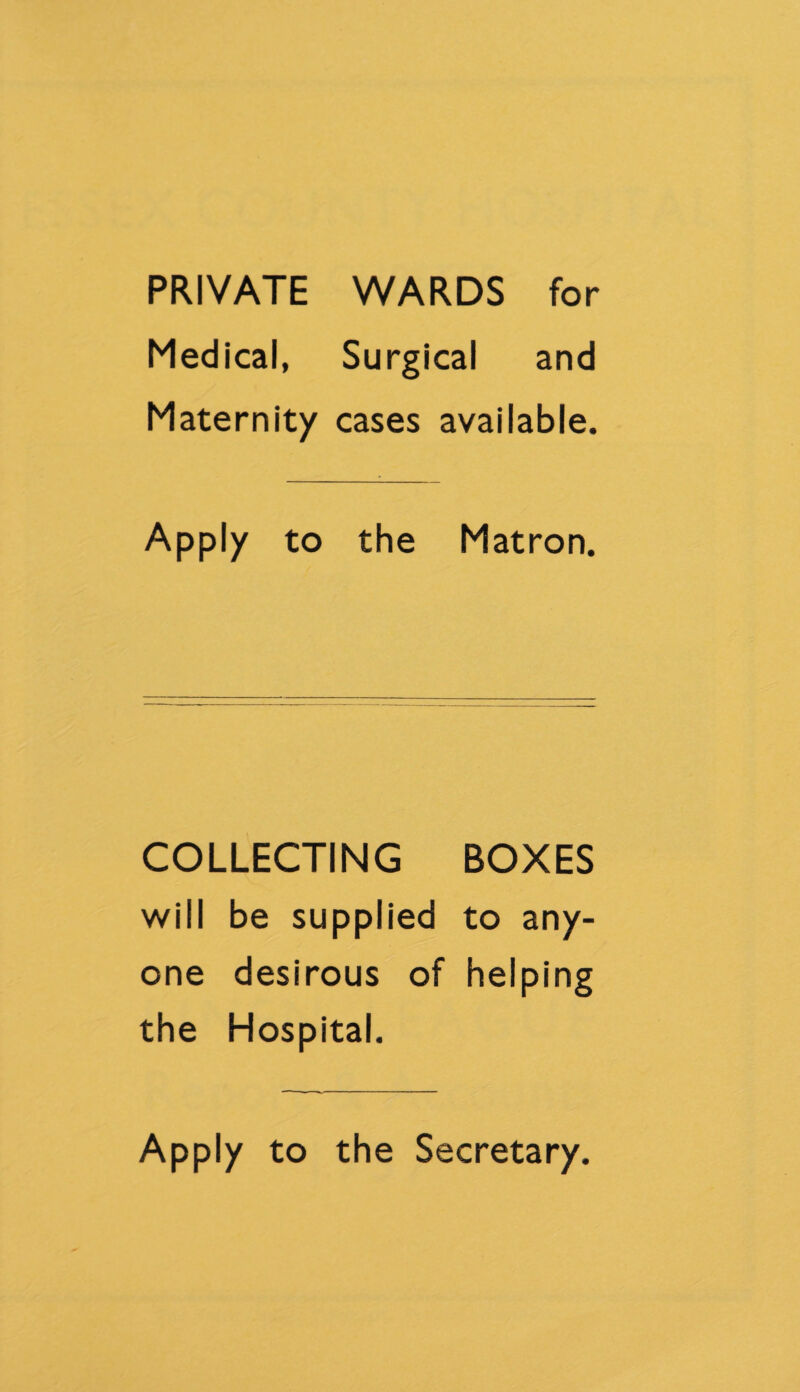 PRIVATE WARDS for Medical, Surgical and Maternity cases available. Apply to the Matron. COLLECTING BOXES will be supplied to any¬ one desirous of helping the Hospital. Apply to the Secretary.