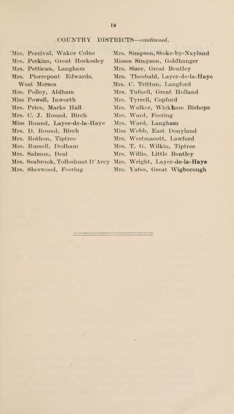 COUNTRY DISTRICTS—continued. Mrs. Percival, Wakes Colne Mrs. Perkins, Great Horkesley Mrs. Pettican, Langham Mrs. Pierrepont Edwards, West Mersea Mrs. Polley, Aldharn Miss Powell, Inworth Mrs. Price, Marks Hall Mrs. C. J. Round, Bircli Miss Round, Layer-de-la-Haye Mrs. D. Round, Birch Mrs. Rothon, Tiptree Mrs. Russel], Dedham Mrs. Salmon, Deal Mrs. Seabrook, Tolleshunt D’Arcy Mrs. Sherwood, Peering Mrs. Simpson, Stoke-by-Nayland Misses Simpson, Goldhanger Mrs. Sizer, Great Bentley Mrs. Theobald, Layer-de-la-Haye Mrs. C. Tritton, Langford Mrs. Tufnell, Great Holland Mrs. Tyrrell, Copford Mrs. Walker, Wickham Bishops Mrs. Ward, Feering Mrs. Ward, Langham Miss Webb, East Donyland Mrs. Westmacott, Lawford Mrs. T. G. Wilkin, Tiptree Mrs. Willis, Little Bentley Mrs. Wright, Layer-de-la-Haye Mrs. Yates, Great Wigborough