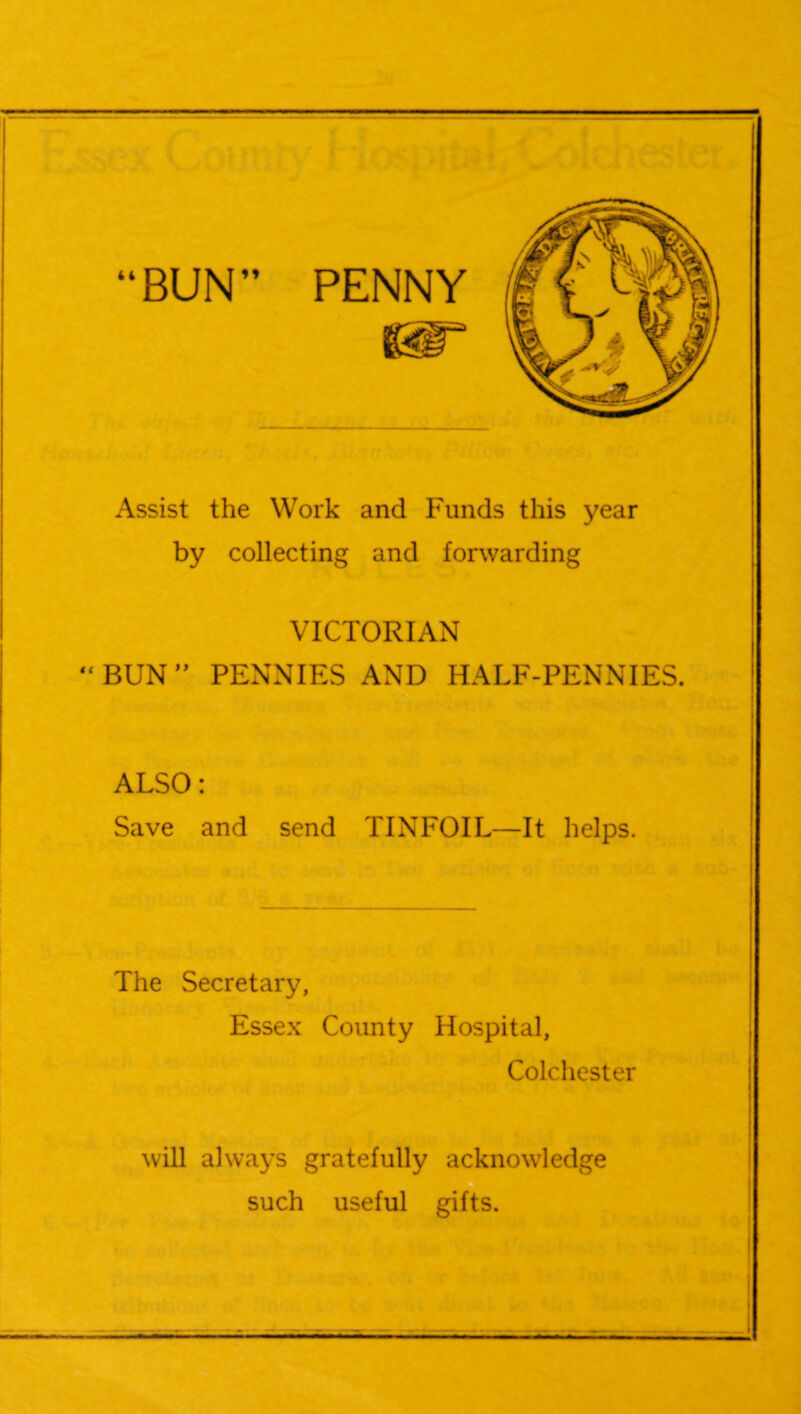 “BUN PENNY Assist the Work and Funds this year by collecting and forwarding VICTORIAN “ BUN ” PENNIES AND HALF-PENNIES. ALSO: Save and send TINFOIL—It helps. The Secretary, Essex County Hospital, Colchester will always gratefully acknowledge such useful gifts.