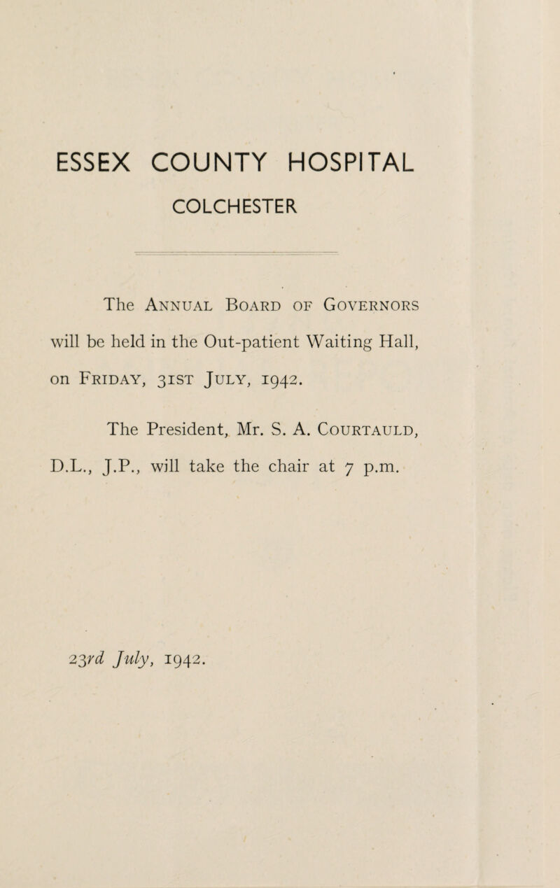 COLCHESTER The Annual Board of Governors will be held in the Out-patient Waiting Hall, on Friday, 31ST July, 1942. The President, Mr. S. A. Courtauld, D.L., J.P., will take the chair at 7 p.m. 23rd July, 1942.