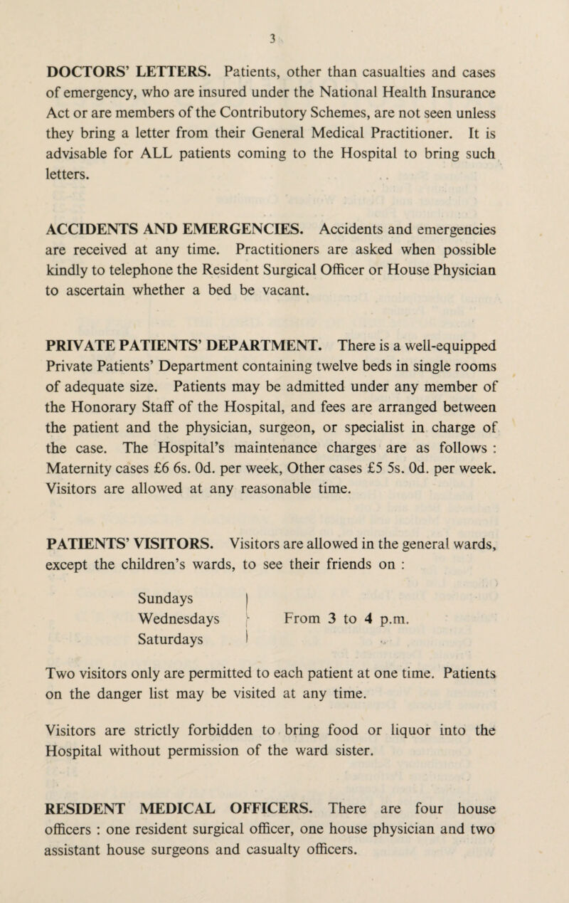 DOCTORS’ LETTERS. Patients, other than casualties and cases of emergency, who are insured under the National Health Insurance Act or are members of the Contributory Schemes, are not seen unless they bring a letter from their General Medical Practitioner. It is advisable for ALL patients coming to the Hospital to bring such letters. ACCIDENTS AND EMERGENCIES. Accidents and emergencies are received at any time. Practitioners are asked when possible kindly to telephone the Resident Surgical Officer or House Physician to ascertain whether a bed be vacant. PRIVATE PATIENTS’ DEPARTMENT. There is a well-equipped Private Patients’ Department containing twelve beds in single rooms of adequate size. Patients may be admitted under any member of the Honorary Staff of the Hospital, and fees are arranged between the patient and the physician, surgeon, or specialist in charge of the case. The Hospital’s maintenance charges are as follows : Maternity cases £6 6s. Od. per week, Other cases £5 5s. Od. per week. Visitors are allowed at any reasonable time. PATIENTS’ VISITORS. Visitors are allowed in the general wards, except the children’s wards, to see their friends on : Sundays | Wednesdays From 3 to 4 p.m. Saturdays I Two visitors only are permitted to each patient at one time. Patients on the danger list may be visited at any time. Visitors are strictly forbidden to bring food or liquor into the Hospital without permission of the ward sister. RESIDENT MEDICAL OFFICERS. There are four house officers : one resident surgical officer, one house physician and two assistant house surgeons and casualty officers.