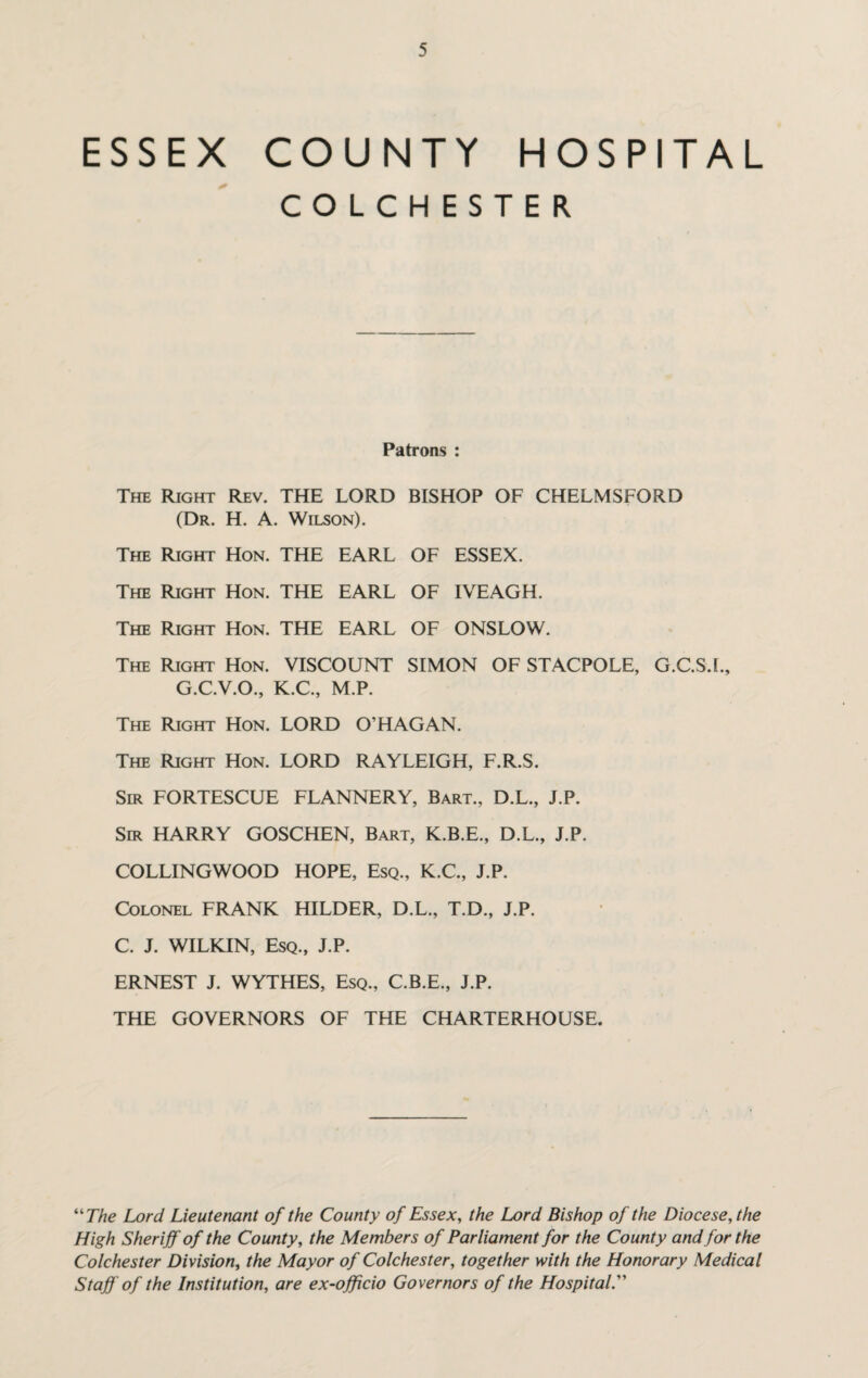 ESSEX COUNTY HOSPITAL COLCHESTER. Patrons : The Right Rev. THE LORD BISHOP OF CHELMSFORD (Dr. H. A. Wilson). The Right Hon. THE EARL OF ESSEX. The Right Hon. THE EARL OF IVEAGH. The Right Hon. THE EARL OF ONSLOW. The Right Hon. VISCOUNT SIMON OF STACPOLE, G.C.S.I., G.C.V.O., K.C., M.P. The Right Hon. LORD O’HAGAN. The Right Hon. LORD RAYLEIGH, F.R.S. Sir FORTESCUE FLANNERY, Bart., D.L., J.P. Sir HARRY GOSCHEN, Bart, K.B.E., D.L., J.P. COLLINGWOOD HOPE, Esq., K.C., J.P. Colonel FRANK HILDER, D.L., T.D., J.P. C. J. WILKIN, Esq., J.P. ERNEST J. WYTHES, Esq., C.B.E., J.P. THE GOVERNORS OF THE CHARTERHOUSE. “ The Lord Lieutenant of the County of Essex, the Lord Bishop of the Diocese, the High Sheriff of the County, the Members of Parliament for the County and for the Colchester Division, the Mayor of Colchester, together with the Honorary Medical Staff of the Institution, are ex-officio Governors of the Hospital.