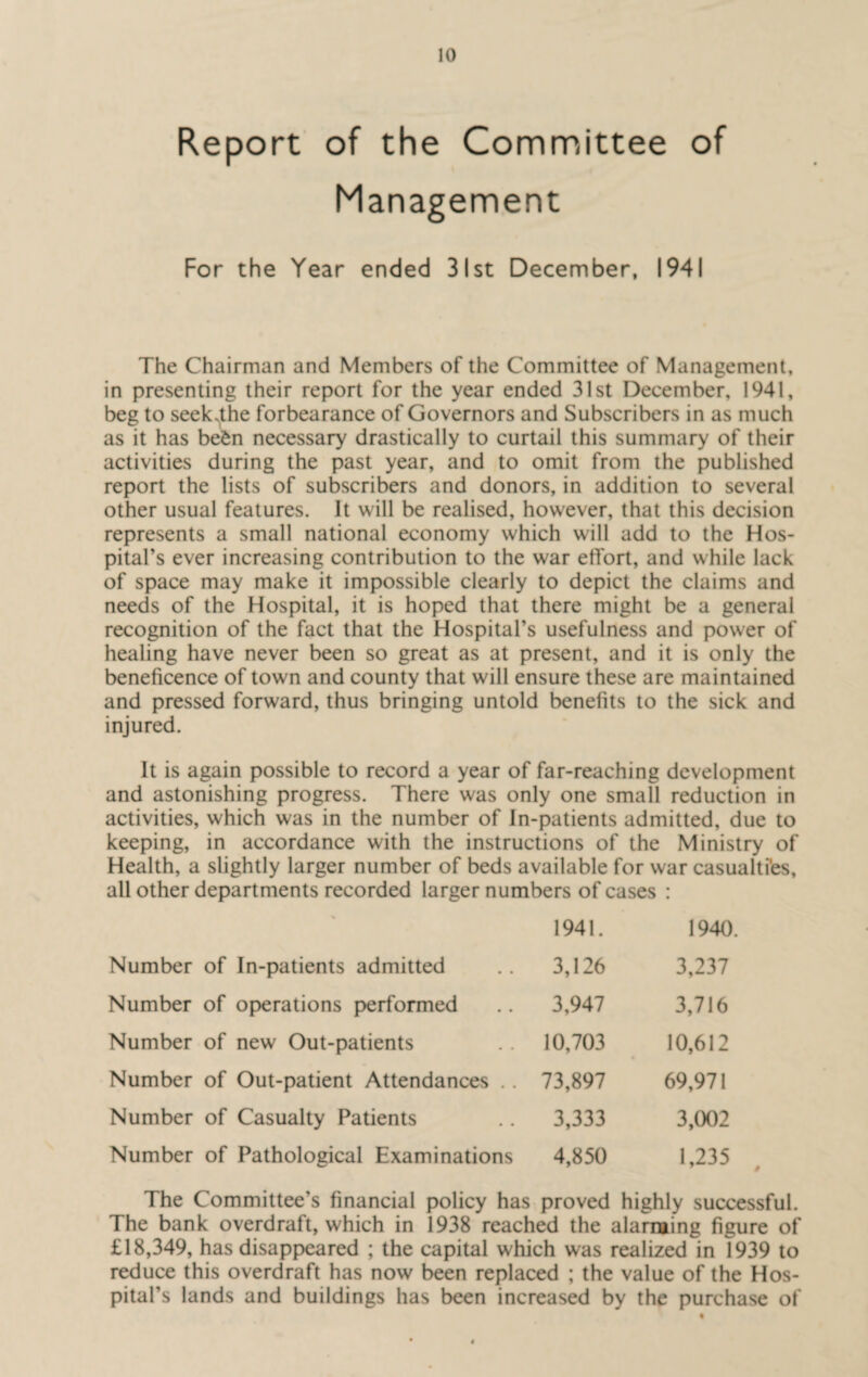 Report of the Committee of Management For the Year ended 31st December, 1941 The Chairman and Members of the Committee of Management, in presenting their report for the year ended 31st December, 1941, beg to seek^the forbearance of Governors and Subscribers in as much as it has be£n necessary drastically to curtail this summary of their activities during the past year, and to omit from the published report the lists of subscribers and donors, in addition to several other usual features. It will be realised, however, that this decision represents a small national economy which will add to the Hos¬ pital’s ever increasing contribution to the war effort, and while lack of space may make it impossible clearly to depict the claims and needs of the Hospital, it is hoped that there might be a general recognition of the fact that the Hospital’s usefulness and power of healing have never been so great as at present, and it is only the beneficence of town and county that will ensure these are maintained and pressed forward, thus bringing untold benefits to the sick and injured. It is again possible to record a year of far-reaching development and astonishing progress. There was only one small reduction in activities, which was in the number of In-patients admitted, due to keeping, in accordance with the instructions of the Ministry of Health, a slightly larger number of beds available for war casualties, all other departments recorded larger numbers of cases : 1941. 1940. Number of In-patients admitted 3,126 3,237 Number of operations performed 3,947 3,716 Number of new Out-patients 10,703 10,612 Number of Out-patient Attendances .. 73,897 69,971 Number of Casualty Patients 3,333 3,002 Number of Pathological Examinations 4,850 1,235 The Committee’s financial policy has proved highly successful. The bank overdraft, which in 1938 reached the alarming figure of £18,349, has disappeared ; the capital which was realized in 1939 to reduce this overdraft has now been replaced ; the value of the Hos¬ pital’s lands and buildings has been increased by the purchase of