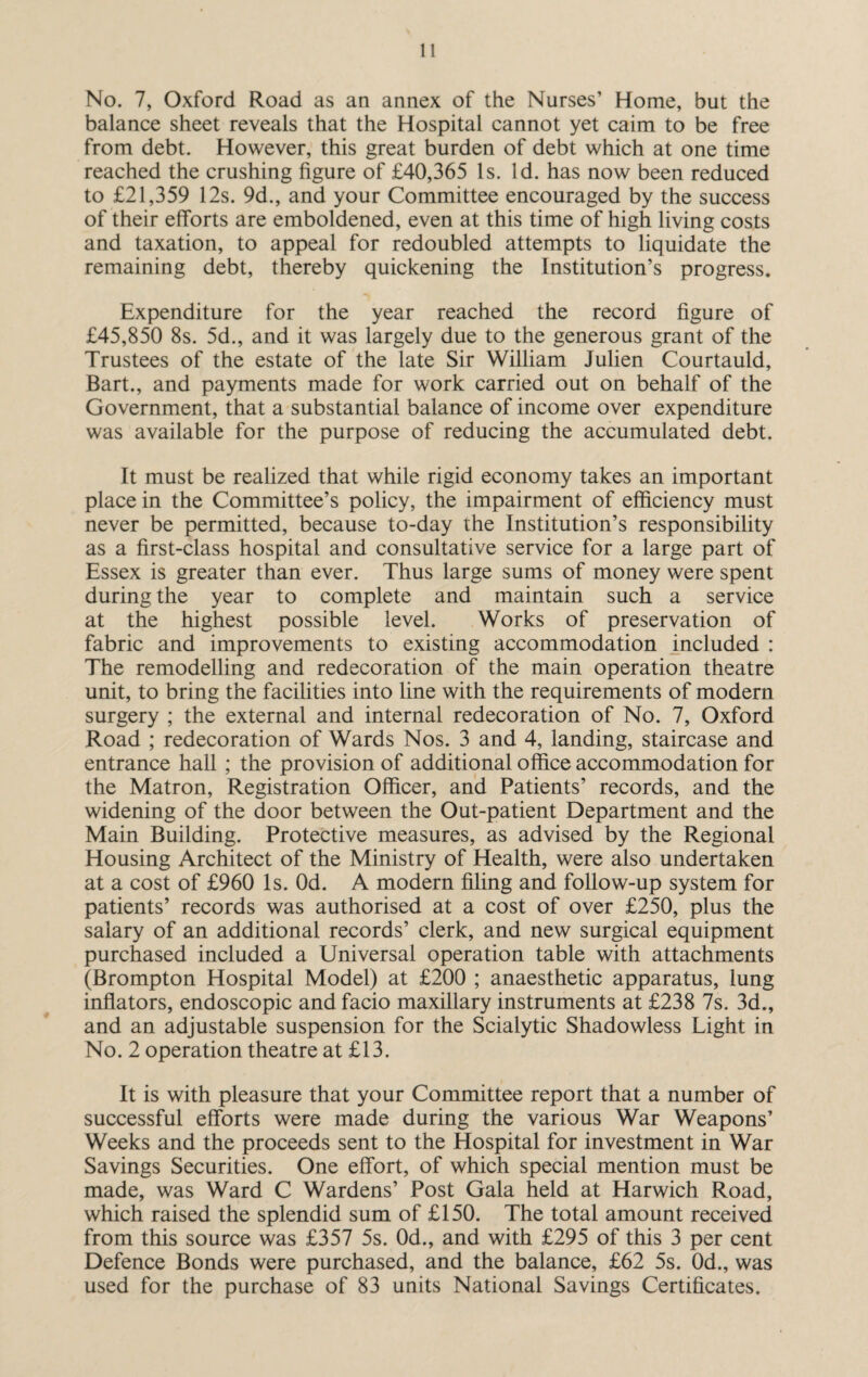 No. 7, Oxford Road as an annex of the Nurses’ Home, but the balance sheet reveals that the Hospital cannot yet caim to be free from debt. However, this great burden of debt which at one time reached the crushing figure of £40,365 Is. Id. has now been reduced to £21,359 12s. 9d., and your Committee encouraged by the success of their efforts are emboldened, even at this time of high living costs and taxation, to appeal for redoubled attempts to liquidate the remaining debt, thereby quickening the Institution’s progress. Expenditure for the year reached the record figure of £45,850 8s. 5d., and it was largely due to the generous grant of the Trustees of the estate of the late Sir William Julien Courtauld, Bart., and payments made for work carried out on behalf of the Government, that a substantial balance of income over expenditure was available for the purpose of reducing the accumulated debt. It must be realized that while rigid economy takes an important place in the Committee’s policy, the impairment of efficiency must never be permitted, because to-day the Institution’s responsibility as a first-class hospital and consultative service for a large part of Essex is greater than ever. Thus large sums of money were spent during the year to complete and maintain such a service at the highest possible level. Works of preservation of fabric and improvements to existing accommodation included : The remodelling and redecoration of the main operation theatre unit, to bring the facilities into line with the requirements of modern surgery ; the external and internal redecoration of No. 7, Oxford Road ; redecoration of Wards Nos. 3 and 4, landing, staircase and entrance hall ; the provision of additional office accommodation for the Matron, Registration Officer, and Patients’ records, and the widening of the door between the Out-patient Department and the Main Building. Protective measures, as advised by the Regional Housing Architect of the Ministry of Health, were also undertaken at a cost of £960 Is. Od. A modern filing and follow-up system for patients’ records was authorised at a cost of over £250, plus the salary of an additional records’ clerk, and new surgical equipment purchased included a Universal operation table with attachments (Brompton Hospital Model) at £200 ; anaesthetic apparatus, lung inflators, endoscopic and facio maxillary instruments at £238 7s. 3d., and an adjustable suspension for the Scialytic Shadowless Light in No. 2 operation theatre at £13. It is with pleasure that your Committee report that a number of successful efforts were made during the various War Weapons’ Weeks and the proceeds sent to the Hospital for investment in War Savings Securities. One effort, of which special mention must be made, was Ward C Wardens’ Post Gala held at Harwich Road, which raised the splendid sum of £150. The total amount received from this source was £357 5s. 0d., and with £295 of this 3 per cent Defence Bonds were purchased, and the balance, £62 5s. 0d., was used for the purchase of 83 units National Savings Certificates.