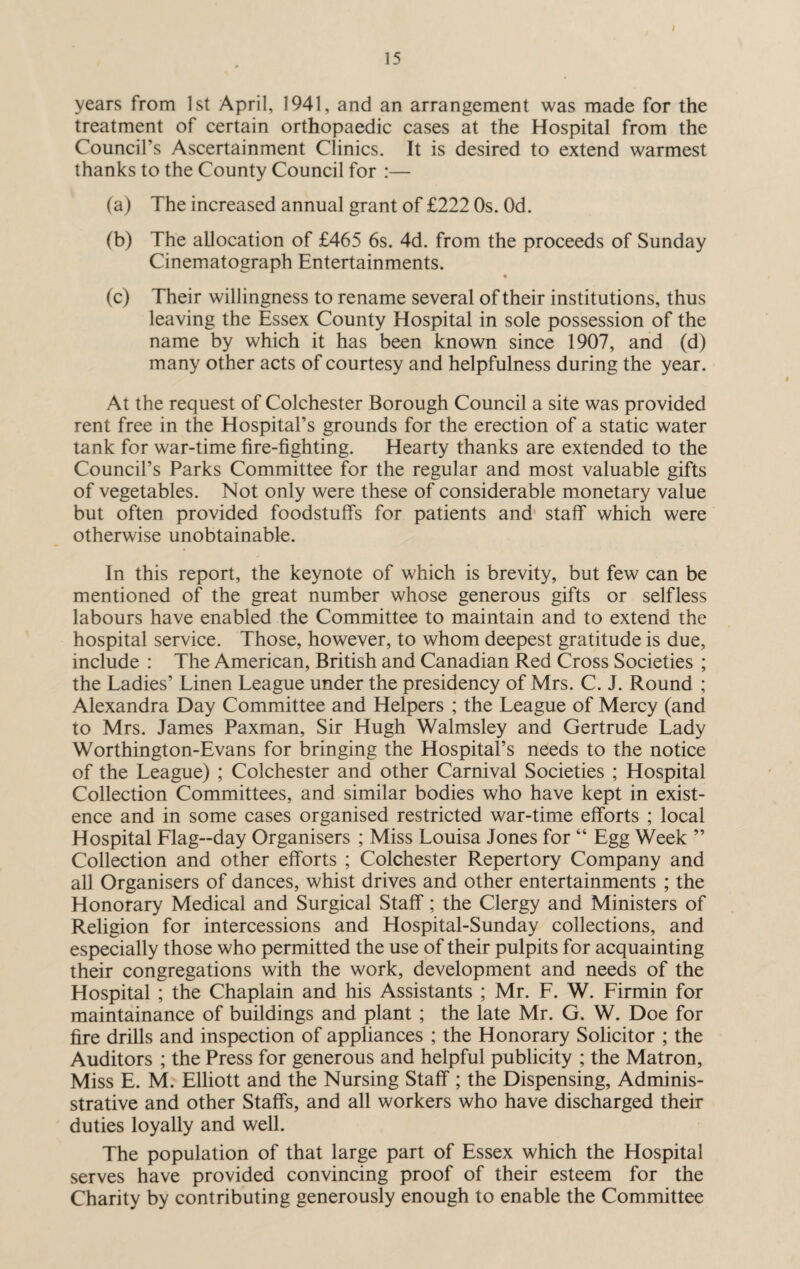 I 15 years from 1st April, 1941, and an arrangement was made for the treatment of certain orthopaedic cases at the Hospital from the Council’s Ascertainment Clinics. It is desired to extend warmest thanks to the County Council for :— (a) The increased annual grant of £222 Os. Od. (b) The allocation of £465 6s. 4d. from the proceeds of Sunday Cinematograph Entertainments. (c) Their willingness to rename several of their institutions, thus leaving the Essex County Hospital in sole possession of the name by which it has been known since 1907, and (d) many other acts of courtesy and helpfulness during the year. At the request of Colchester Borough Council a site was provided rent free in the Hospital’s grounds for the erection of a static water tank for war-time fire-fighting. Hearty thanks are extended to the Council’s Parks Committee for the regular and most valuable gifts of vegetables. Not only were these of considerable monetary value but often provided foodstuffs for patients and staff which were otherwise unobtainable. In this report, the keynote of which is brevity, but few can be mentioned of the great number whose generous gifts or selfless labours have enabled the Committee to maintain and to extend the hospital service. Those, however, to whom deepest gratitude is due, include : The American, British and Canadian Red Cross Societies ; the Ladies’ Linen League under the presidency of Mrs. C. J. Round ; Alexandra Day Committee and Helpers ; the League of Mercy (and to Mrs. James Paxman, Sir Hugh Walmsley and Gertrude Lady Worthington-Evans for bringing the Hospital’s needs to the notice of the League) ; Colchester and other Carnival Societies ; Hospital Collection Committees, and similar bodies who have kept in exist¬ ence and in some cases organised restricted war-time efforts ; local Hospital Flag-day Organisers ; Miss Louisa Jones for “ Egg Week ” Collection and other efforts ; Colchester Repertory Company and all Organisers of dances, whist drives and other entertainments ; the Honorary Medical and Surgical Staff; the Clergy and Ministers of Religion for intercessions and Hospital-Sunday collections, and especially those who permitted the use of their pulpits for acquainting their congregations with the work, development and needs of the Hospital ; the Chaplain and his Assistants ; Mr. F. W. Firmin for maintainance of buildings and plant ; the late Mr. G. W. Doe for fire drills and inspection of appliances ; the Honorary Solicitor ; the Auditors ; the Press for generous and helpful publicity ; the Matron, Miss E. M. Elliott and the Nursing Staff ; the Dispensing, Admini¬ strative and other Staffs, and all workers who have discharged their duties loyally and well. The population of that large part of Essex which the Hospital serves have provided convincing proof of their esteem for the Charity by contributing generously enough to enable the Committee