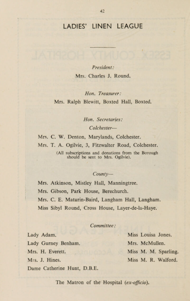 LADIES’ LINEN LEAGUE President: Mrs. Charles J. Round. Hon. Treasurer: Mrs. Ralph Blewitt, Boxted Hall, Boxted. Hon. Secretaries: Colchester— Mrs. C. W. Denton, Marylands, Colchester. Mrs. T. A. Ogilvie, 3, Fitzwalter Road, Colchester. (All subscriptions and donations from the Borough should be sent to Mrs. Ogilvie). County— Mrs. Atkinson, Mistley Hall, Manningtree. Mrs. Gibson, Park House, Berechurch. Mrs. C. E. Maturin-Baird, Langham Hall, Langham. Miss Sibyl Round, Cross House, Layer-de-la-Haye. Committee: Lady Adam. Lady Gurney Benham. Mrs. H. Everett. Mis. J. Hines. Dame Catherine Hunt, D.B.E. Miss Louisa Jones. Mrs. McMullen. Miss M. M. Sparling. Miss M. R. Walford. The Matron of the Hospital (ex-officio).