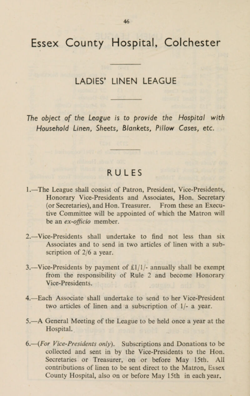 Essex County Hospital, Colchester LADIES’ LINEN LEAGUE The object of the League is to provide the Hospital with Household Linen, Sheets, Blankets, Pillow Cases, etc. RULES 1. —The League shall consist of Patron, President, Vice-Presidents, Honorary Vice-Presidents and Associates, Hon. Secretary (or Secretaries), and Hon. Treasurer. From these an Execu¬ tive Committee will be appointed of which the Matron will be an ex-officio member. 2. —Vice-Presidents shall undertake to find not less than six Associates and to send in two articles of linen with a sub¬ scription of 2/6 a year. 3. —Vice-Presidents by payment of £1/1/- annually shall be exempt from the responsibility of Rule 2 and become Honorary Vice-Presidents. 4. —Each Associate shall undertake to send to her Vice-President two articles of linen and a subscription of 1/- a year. 5. —A General Meeting of the League to be held once a year at the Hospital. 6. —(For Vice-Presidents only). Subscriptions and Donations to be collected and sent in by the Vice-Presidents to the Hon. Secretaries or Treasurer, on or before May 15th. All contributions of linen to be sent direct to the Matron, Essex County Hospital, also on or before May 15th in each year.