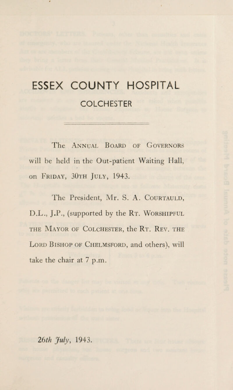 ESSEX COUNTY HOSPITAL COLCHESTER The Annual Board of Governors will be held in the Out-patient Waiting Hall, on Friday, 30th July, 1943. The President, Mr. S. A. Courtauld, D.L., J.P., (supported by the Rt. Worshipful the Mayor of Colchester, the Rt. Rev. the Lord Bishop of Chelmsford, and others), will take the chair at 7 p.m. 26 th July, 1943.