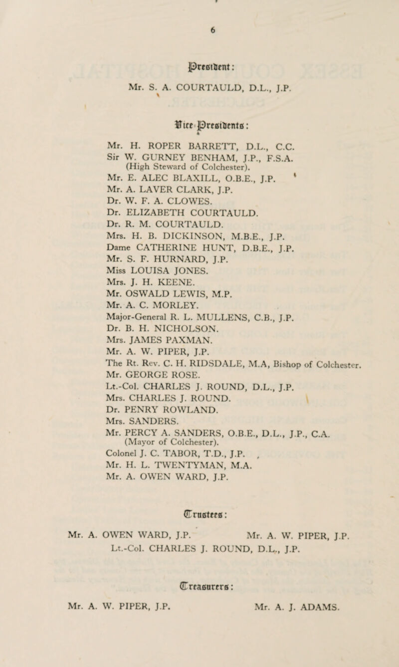 PreatUcnt: Mr. S. A. COURTAULD, D.L., J.P. * $Ttte Jprcfittjcnte: 4 Mr. H. ROPER BARRETT, D.L., C.C. Sir W. GURNEY BENHAM, J.P., F.S.A. (High Steward of Colchester). Mr. E. ALEC BLAXILL, O.B.E., J.P. * Mr. A. LAVER CLARK, J.P. Dr. W. F. A. CLOWES. Dr. ELIZABETH COURTAULD. Dr. R. M. COURTAULD. Mrs. H. B. DICKINSON, M.B.E., J.P. Dame CATHERINE HUNT, D.B.E., J.P. Mr. S. F. HURNARD, J.P. Miss LOUISA JONES. Mrs. J. H. KEENE. Mr. OSWALD LEWIS, M.P. Mr. A. C. MORLEY. Major-General R. L. MULLENS, C.B., J.P. Dr. B. H. NICHOLSON. Mrs. JAMES PAXMAN. Mr. A. W. PIPER, J.P. The Rt. Rev. C. H. RIDSDALE, M.A, Bishop of Colchester. Mr. GEORGE ROSE. Lt.-Col. CHARLES J. ROUND, D.L., J.P. Mrs. CHARLES J. ROUND. Dr. PENRY ROWLAND. Mrs. SANDERS. Mr. PERCY A. SANDERS, O.B.E., D.L., J.P., C.A. (Mayor of Colchester). Colonel J. C. TABOR, T.D., J.P. , Mr. H. L. TWENTYMAN, M.A. Mr. A. OWEN WARD, J.P. GTrufitffg: Mr. A. OWEN WARD, J.P. Mr. A. W. PIPER, J.P. Lt.-Col. CHARLES J. ROUND, D.L., J.P. (ErraBurrrfi: Mr. A. W. PIPER, J.P. Mr. A. J. ADAMS.