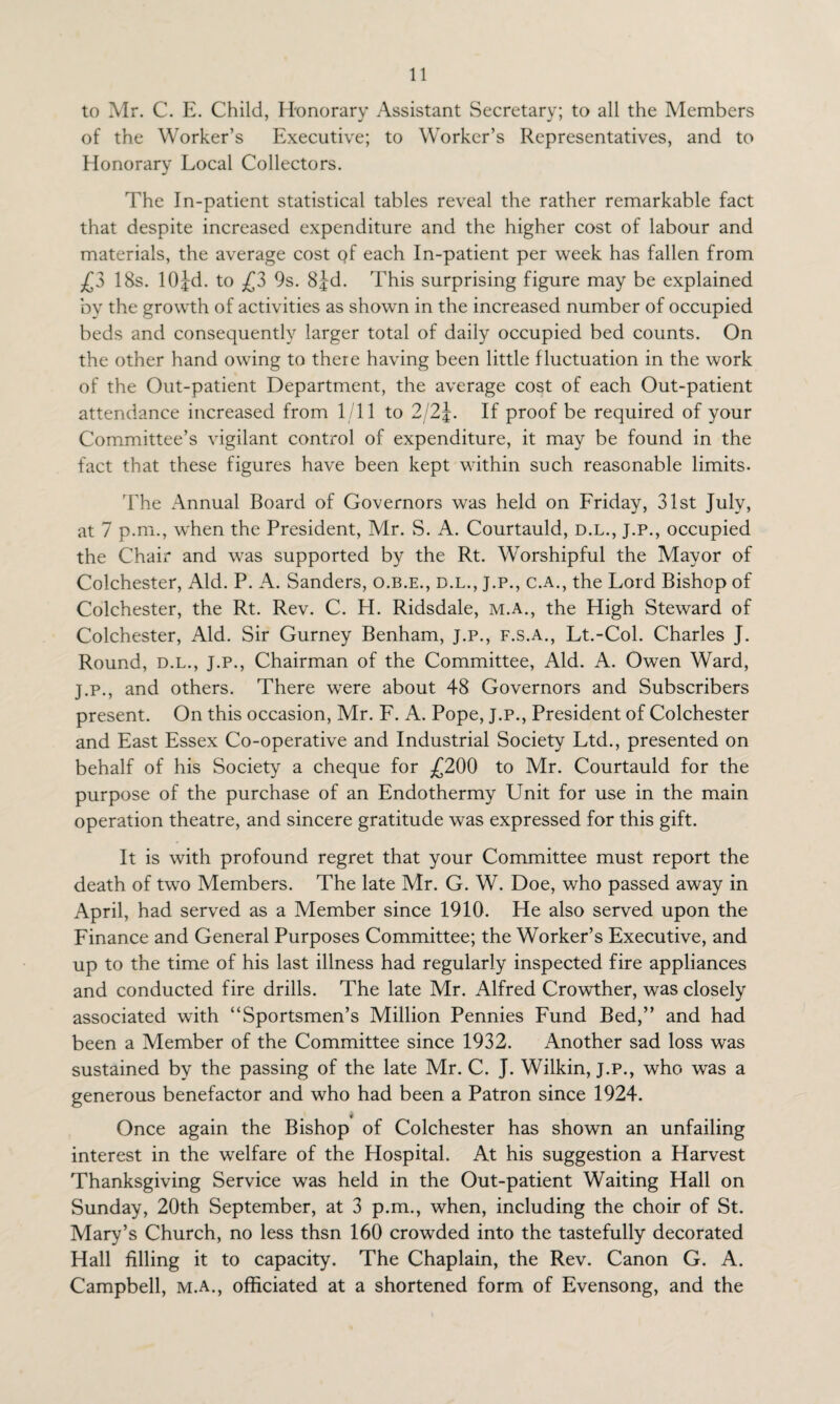 to Mr. C. E. Child, Honorary Assistant Secretary; to all the Members of the Worker’s Executive; to Worker’s Representatives, and to Honorary Local Collectors. The In-patient statistical tables reveal the rather remarkable fact that despite increased expenditure and the higher cost of labour and materials, the average cost of each In-patient per week has fallen from £3 18s. 10jd. to £3 9s. Sj-d. This surprising figure may be explained by the growth of activities as shown in the increased number of occupied beds and consequently larger total of daily occupied bed counts. On the other hand owing to there having been little fluctuation in the work of the Out-patient Department, the average cost of each Out-patient attendance increased from 1/11 to 2/2J. If proof be required of your Committee’s vigilant control of expenditure, it may be found in the fact that these figures have been kept within such reasonable limits- The Annual Board of Governors was held on Friday, 31st July, at 7 p.m., when the President, Mr. S. A. Courtauld, d.l., j.p., occupied the Chair and was supported by the Rt. Worshipful the Mayor of Colchester, Aid. P. A. Sanders, o.b.e., d.l., j.p., c.a., the Lord Bishop of Colchester, the Rt. Rev. C. H. Ridsdale, m.a., the High Steward of Colchester, Aid. Sir Gurney Benham, j.p., f.s.a., Lt.-Col. Charles J. Round, d.l., J.P., Chairman of the Committee, Aid. A. Owen Ward, j.p., and others. There were about 48 Governors and Subscribers present. On this occasion, Mr. F. A. Pope, J.p., President of Colchester and East Essex Co-operative and Industrial Society Ltd., presented on behalf of his Society a cheque for £200 to Mr. Courtauld for the purpose of the purchase of an Endothermy Unit for use in the main operation theatre, and sincere gratitude was expressed for this gift. It is with profound regret that your Committee must report the death of two Members. The late Mr. G. W. Doe, who passed away in April, had served as a Member since 1910. He also served upon the Finance and General Purposes Committee; the Worker’s Executive, and up to the time of his last illness had regularly inspected fire appliances and conducted fire drills. The late Mr. Alfred Crowther, was closely associated with “Sportsmen’s Million Pennies Fund Bed,” and had been a Member of the Committee since 1932. Another sad loss was sustained by the passing of the late Mr. C. J. Wilkin, J.P., who was a generous benefactor and who had been a Patron since 1924. Once again the Bishop of Colchester has shown an unfailing interest in the welfare of the Hospital. At his suggestion a Harvest Thanksgiving Service was held in the Out-patient Waiting Hall on Sunday, 20th September, at 3 p.m., when, including the choir of St. Mary’s Church, no less thsn 160 crowded into the tastefully decorated Hall filling it to capacity. The Chaplain, the Rev. Canon G. A. Campbell, m.a., officiated at a shortened form of Evensong, and the