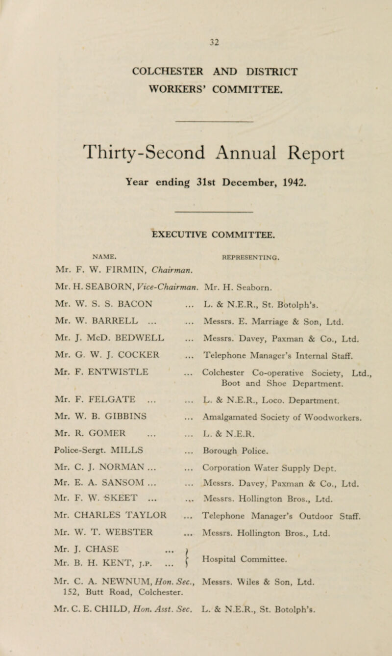 COLCHESTER AND DISTRICT WORKERS’ COMMITTEE. Thirty-Second Annual Report Year ending 31st December, 1942. EXECUTIVE COMMITTEE. NAME. REPRESENTING. Mr. F. W. FIRMIN, Chairman. Mr. H. SEABORN, Vice-Chairman. Mr. W. S. S. BACON Mr. W. BARRELL ... Mr. J. McD. BEDWELL Mr. G. W. J. COCKER Mr. F. ENTWISTLE Mr. F. FELGATE ... Mr. W. B. GIBBINS Mr. H. Seaborn. L. & N.E.R., St. Botolph’s. Messrs. E. Marriage & Son, Ltd. Messrs. Davey, Paxman & Co., Ltd. Telephone Manager’s Internal Staff. Colchester Co-operative Society, Ltd., Boot and Shoe Department. L. & N.E.R., Loco. Department. Amalgamated Society of Woodworkers. Mr. R. GOMER Police-Sergt. MILLS Mr. C. J. NORMAN ... Mr. E. A. SANSOM ... Mr. F. W. -SKEET ... Mr. CHARLES TAYLOR Mr. W. T. WEBSTER Mr. J. CHASE Mr. B. H. KENT, j.p. . .. L. & N.E.R. .. Borough Police. Corporation Water Supply Dept. Messrs. Davey, Paxman & Co., Ltd. Messrs. Hollington Bros., Ltd. .. Telephone Manager’s Outdoor Staff. .. Messrs. Hollington Bros., Ltd. y Hospital Committee. Mr. C. A. NEWNUM, Hon. Sec., Messrs. Wiles & Son, Ltd. 152, Butt Road, Colchester. Mr. C. E. CHILD, Hon. Asst. Sec. L. & N.E.R., St. Botolph’s.