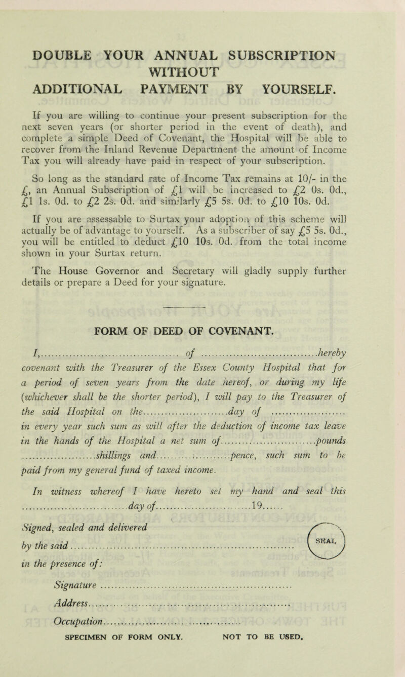 DOUBLE YOUR ANNUAL SUBSCRIPTION WITHOUT ADDITIONAL PAYMENT BY YOURSELF. If you are willing to continue your present subscription for the next seven years (or shorter period in the event of death), and complete a simple Deed of Covenant, the Hospital will be able to recover from the Inland Revenue Department the amount of Income Tax you will already have paid in respect of your subscription. So long as the standard rate of Income Tax remains at 10/- in the £, an Annual Subscription of £1 will be increased to £2 Os. 0d., £1 Is. Od. to £2 2s. 0d. and similarly £5 5s. Od. to £10 10s. Od. If you are assessable to Surtax your adoption of this scheme will actually be of advantage to yourself. As a subscriber of say £5 5s. Od., you will be entitled to deduct £10 10s. Od. from the total income shown in your Surtax return. The House Governor and Secretary will gladly supply further details or prepare a Deed for your signature. FORM OF DEED OF COVENANT. /,. of .hereby co-vena?it with the Treasurer of the Essex County Hospital that for a period of seven years from the date hereof, or during my life (whichever shall be the shorter period), / will pay to the Treasurer of the said Hospital on the.day of . in every year such sum as will after the deduction of income tax leave in the hands of the Hospital a net sum of...pounds .shillings and...pence, such sum to be paid from my general fund of taxed income. In witness whereof I have hereto set my hand and seal this .day of.19. Signed, sealed and delivered by the said. in the presence of: Signature . Address. A Occupation. SPECIMEN OF FORM ONLY. NOT TO BE USED.