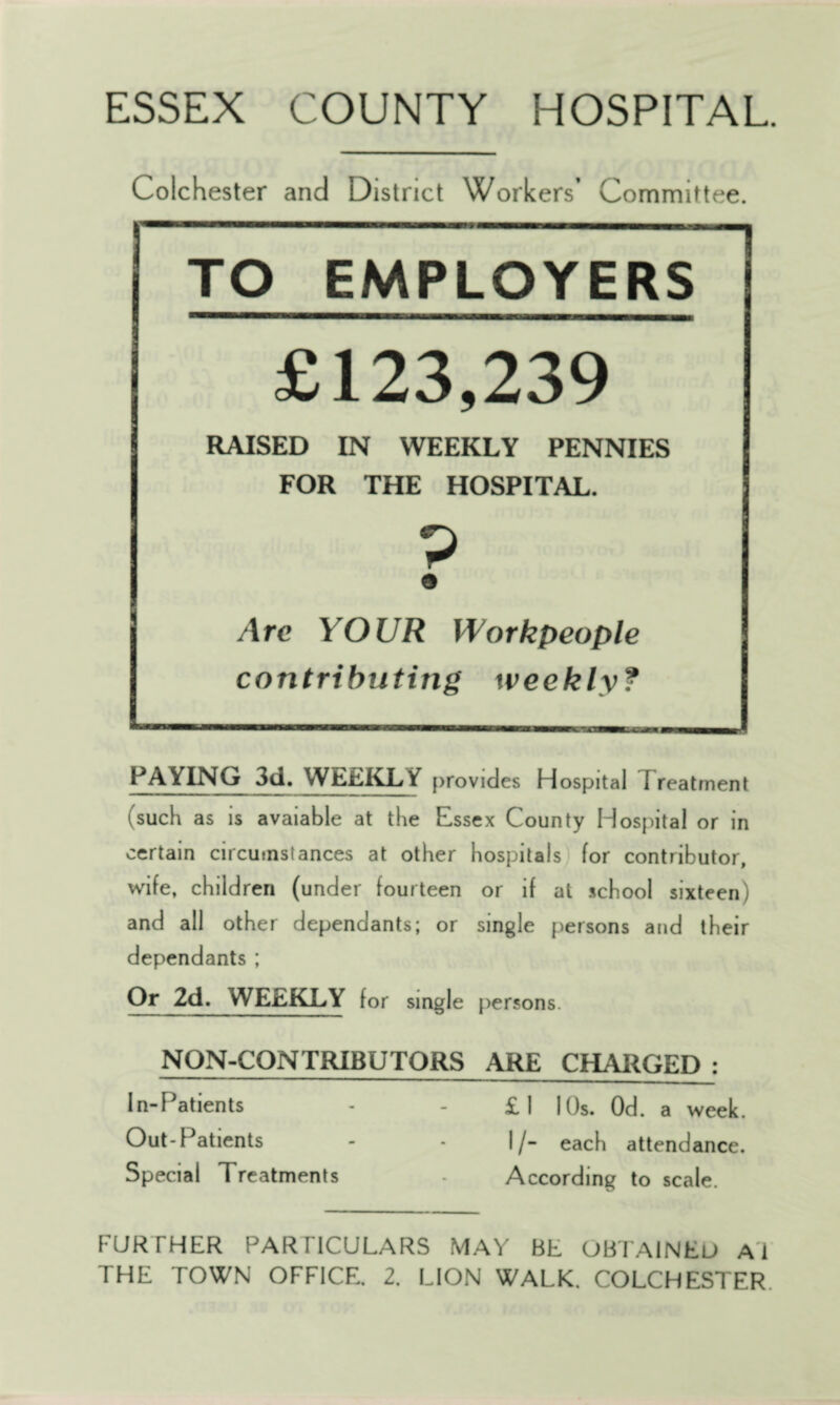 ESSEX COUNTY HOSPITAL. Colchester and District Workers’ Committee. TO EMPLOYERS £123,239 RAISED IN WEEKLY PENNIES FOR THE HOSPITAL. P Are YOUR Workpeople contributing weekly? PAYING 3d. WEEKLY provides Hospital Treatment fsuch as is avaiable at the Essex County Hospital or in certain circumstances at other hospitals for contributor, wife, children (under fourteen or if at school sixteen) and all other dependants; or single persons and their dependants ; Or 2d. WEEKLY for single persons. NON-CONTRIBUTORS ARE CHARGED : In-Patients - £1 1 Os. Od. a week. Out-Patients - - I/- each attendance. Special Treatments - According to scale. FURTHER PARTICULARS MAY BE OBTAINED Ai THE TOWN OFFICE. 2. LION WALK. COLCHESTER.
