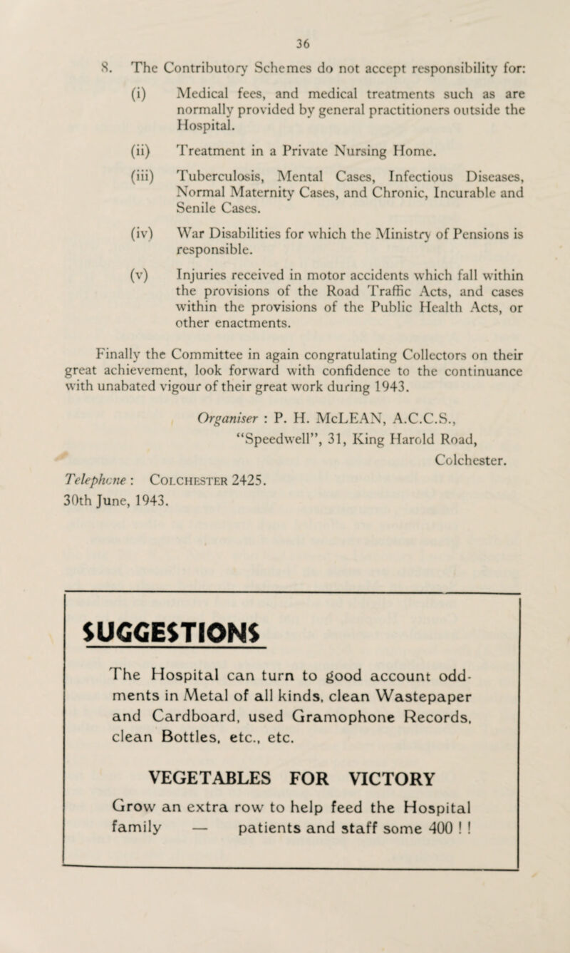 8. The Contributor}' Schemes do not accept responsibility for: (i) Medical fees, and medical treatments such as are normally provided by general practitioners outside the Hospital. (ii) Treatment in a Private Nursing Home. (iii) Tuberculosis, Mental Cases, Infectious Diseases, Normal Maternity Cases, and Chronic, Incurable and Senile Cases. (iv) War Disabilities for which the Ministry of Pensions is responsible. (v) Injuries received in motor accidents which fall within the provisions of the Road Traffic Acts, and cases within the provisions of the Public Health Acts, or other enactments. Finally the Committee in again congratulating Collectors on their great achievement, look forward with confidence to the continuance with unabated vigour of their great work during 1943. Organiser : P. H. McLEAN, A.C.C.S., “Speedwell”, 31, King Harold Road, Colchester. Telephone: Colchester 2425. 30th June, 1943. SUGGESTIONS The Hospital can turn to good account odd¬ ments in Metal of all kinds, clean Wastepaper and Cardboard, used Gramophone Records, clean Bottles, etc., etc. VEGETABLES FOR VICTORY Grow an extra row to help feed the Hospital family — patients and staff some 400 ! !