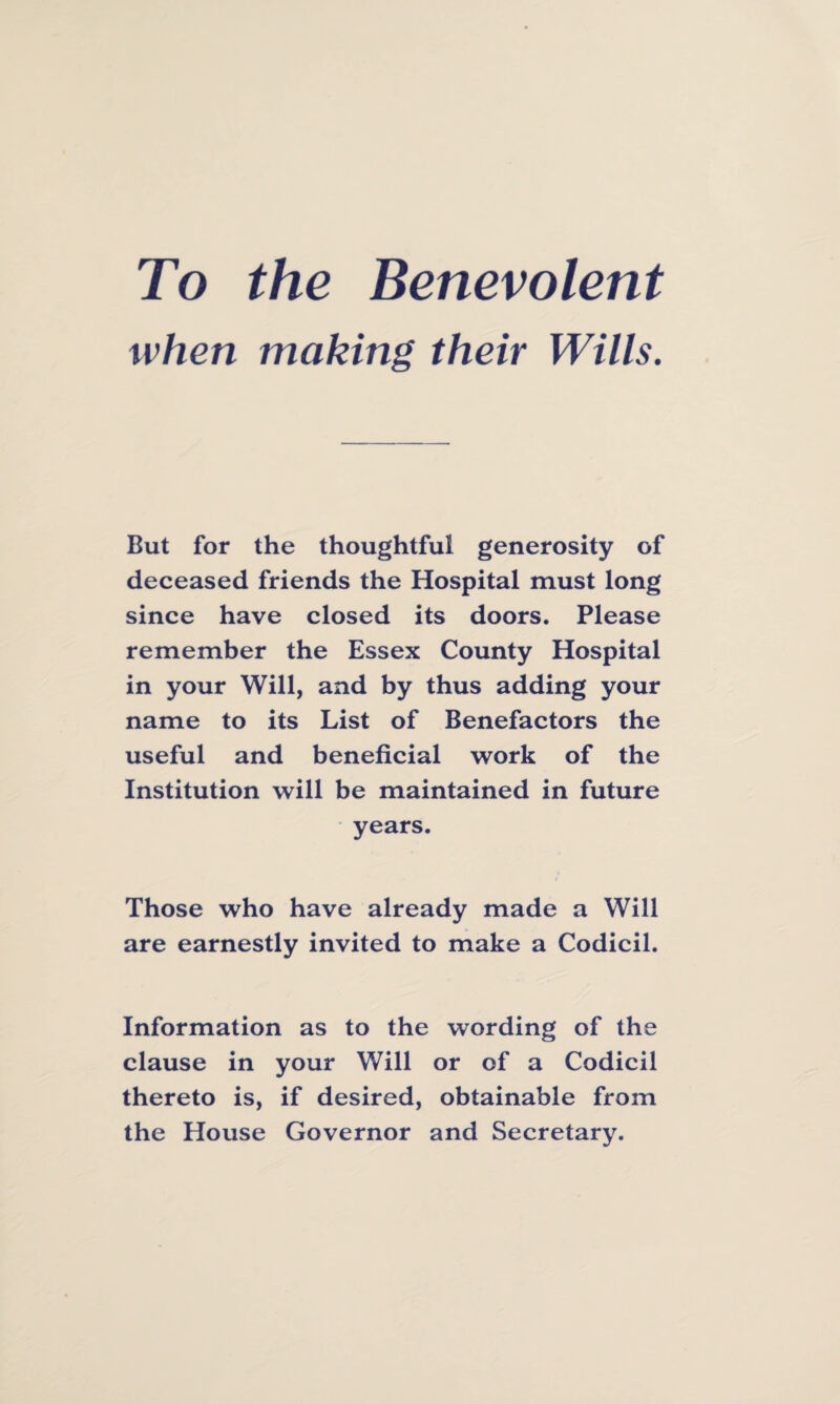 To the Benevolent when making their Wills. But for the thoughtful generosity of deceased friends the Hospital must long since have closed its doors. Please remember the Essex County Hospital in your Will, and by thus adding your name to its List of Benefactors the useful and beneficial work of the Institution will be maintained in future years. Those who have already made a Will are earnestly invited to make a Codicil. Information as to the wording of the clause in your Will or of a Codicil thereto is, if desired, obtainable from the House Governor and Secretary.