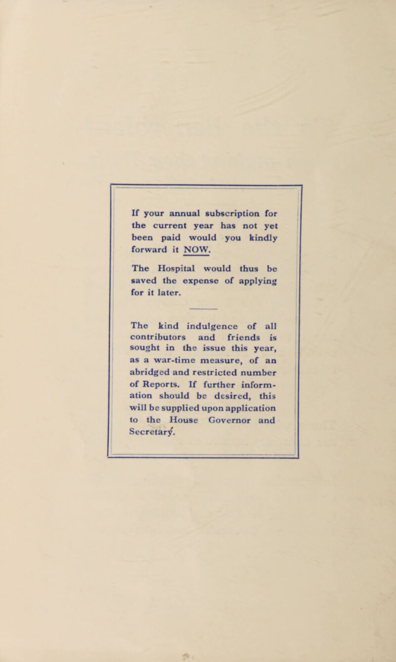 If your annual subscription for the current year has not yet been paid would you kindly forward it NOW. The Hospital would thus be saved the expense of applying for it later. The kind indulgence of all contributors and friends is sought in the issue this year, as a war-time measure, of an abridged and restricted number of Reports. If further inform¬ ation should be desired, this will be supplied upon application to the House Governor and Secretar/.