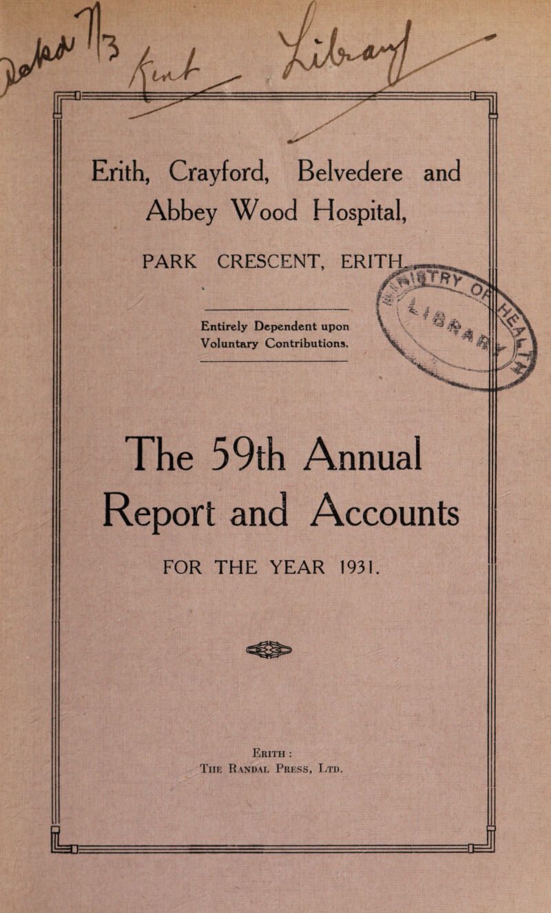 Erith, Crayford, Belvedere and Abbey Wood Hospital, PARK CRESCENT, ERITH Entirely Dependent upon Voluntary Contributions. The 59th Annual Report and Accounts FOR THE YEAR 1931. Erith : Tiie Randal Press, Ltd. L J