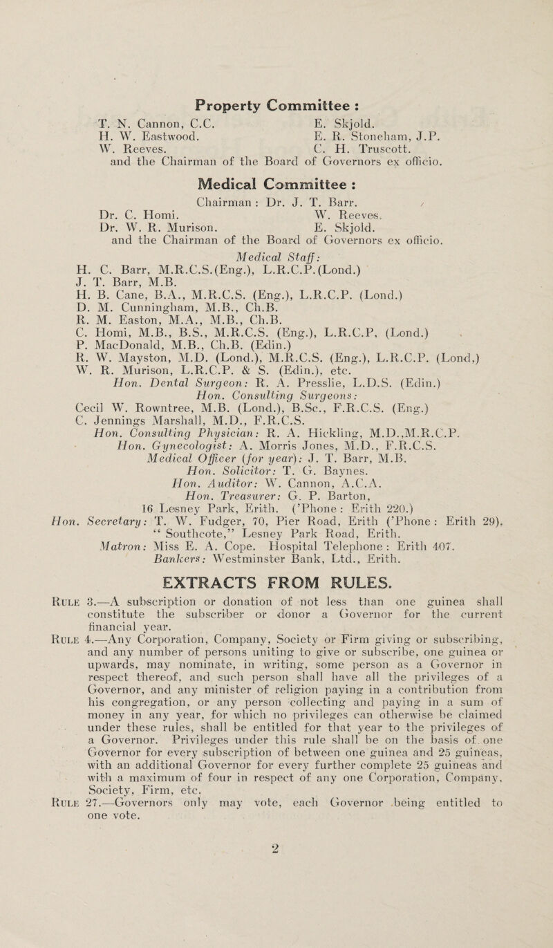 T. N. Cannon, C.C. E. Skjold. H. W. Eastwood. E. R. Stoneham, J.P. W. Reeves. C. H. Truscott. and the Chairman of the Board of Governors ex officio. Medical Committee : Chairman : Dr. J. T. Barr. / Dr. C. Homi. W. Reeves. Dr. W. R. Murison. E. Skjold. and the Chairman of the Board of Governors ex officio. Medical Staff: H. C. Barr, M.R.C.S.(Eng.), L.R.C.P, (Lond.) J. T. Barr, M.B. H. B. Cane, B.A., M.R.C.S. (Eng.), L.R.C.P. (Lond.) D. M. Cunningham, M.B., Ch.B. R. M. Easton, M.A., M.B., Ch.B. C. Homi, M.B., B.S., M.R.C.S. (Eng.), L.R.C.P, (Lond.) P. MacDonald, M.B., Ch.B. (Edin.) R, W. Mayston, M.D. (Lond.), M.R.C.S. (Eng.), L.R.C.P. (Lond,) W. R. Murison, L.R.C.P. & S. (Edin.), etc. Hon. Dental Surgeon: R. A. Presslie, L.D.S. (Edin.) Hon. Consulting Surgeons: Cecil W. Rowntree, M.B. (Lond.), B.Sc., F.R.C.S. (Eng.) C. Jennings Marshall, M.D., F.R.C.S. Hon. Consulting Physician: R. A. Hickling, M.D.,M.R.C.P. Hon. Gynecologist: A. Morris Jones, M.D., F.R.C.S. Medical Officer (for year): J. T. Barr, M.B. Hon. Solicitor: T. G. Baynes. Hon. Auditor: W. Cannon, A.C.A. Hon. Treasurer: G. P. Barton, 16 Lesney Park, Erith. (’Phone : Erith 220.) Hon. Secretary: T. W. Fudger, 70, Pier Road, Erith (’Phone: Erith 29). “ Southeote,” Lesney Park Road, Erith. Matron: Miss E. A. Cope. Hospital Telephone: Erith 407. Bankers: Westminster Bank, Ltd., Erith. EXTRACTS FROM RULES. Rule 3.—A subscription or donation of not less than one guinea shall constitute the subscriber or donor a Governor for the current financial year. Rule 4.—Any Corporation, Company, Society or Firm giving or subscribing, and any number of persons uniting to give or subscribe, one guinea or upwards, may nominate, in writing, some person as a Governor in respect thereof, and such person shall have all the privileges of a Governor, and any minister of religion paying in a contribution from his congregation, or any person collecting and paying in a sum of money in any year, for which no privileges can otherwise be claimed under these rules, shall be entitled for that year to the privileges of a Governor. Privileges under this rule shall be on the basis of. one Governor for every subscription of between one guinea and 25 guineas, with an additional Governor for every further complete 25 guineas and with a maximum of four in respect of any one Corporation, Company. Society, Firm, etc. Rule 27.—Governors only may vote, each Governor being entitled to one vote.