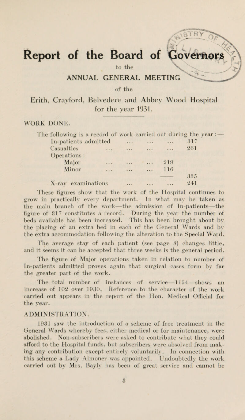 Report of the Board of Governors f to the V- ' ANNUAL GENERAL MEETING ' of the Erith, Crayford, Belvedere and Abbey Wood Hospital for the year 1931. WORK DONE. The following is a record of work carried out during the year : — In-patients admitted ... ... ... 317 Casualties ... ... ... ... 261 Operations : Major ... ... ... 219 Minor ... ... ... 116 335 X-ray examinations ... ... ... 241 These figures show that the work of the Hospital continues to grow in practically every department. In what may he taken as the main branch of the work—the admission of In-patients—the figure of 317 constitutes a record. During the year the number of beds available has been increased. This has been brought about by the placing of an extra bed in each of the General Wards and by the extra accommodation following the alteration to the Special Ward. The average stay of each patient (see page 8) changes little, and it seems it can be accepted that three weeks is the general period. The figure of Major operations taken in relation to number of In-patients admitted proves again that surgical cases form by far the greater part of the work. The total number of instances of service—1154—shows an increase of 102 over 1930. Reference to the character of the work carried out appears in the report of the Hon. Medical Official for the year. ADMINISTRATION. 1931 saw the introduction of a scheme of free treatment in the General Wards whereby fees, either medical or for maintenance, were abolished. Non-subscribers were asked to contribute what they could afford to the Hospital funds, but subscribers were absolved from mak¬ ing any contribution except entirely voluntarily. In connection with this scheme a Lady Almoner was appointed. Undoubtedly the work carried out by Mrs. Bayly has been of great service and cannot be