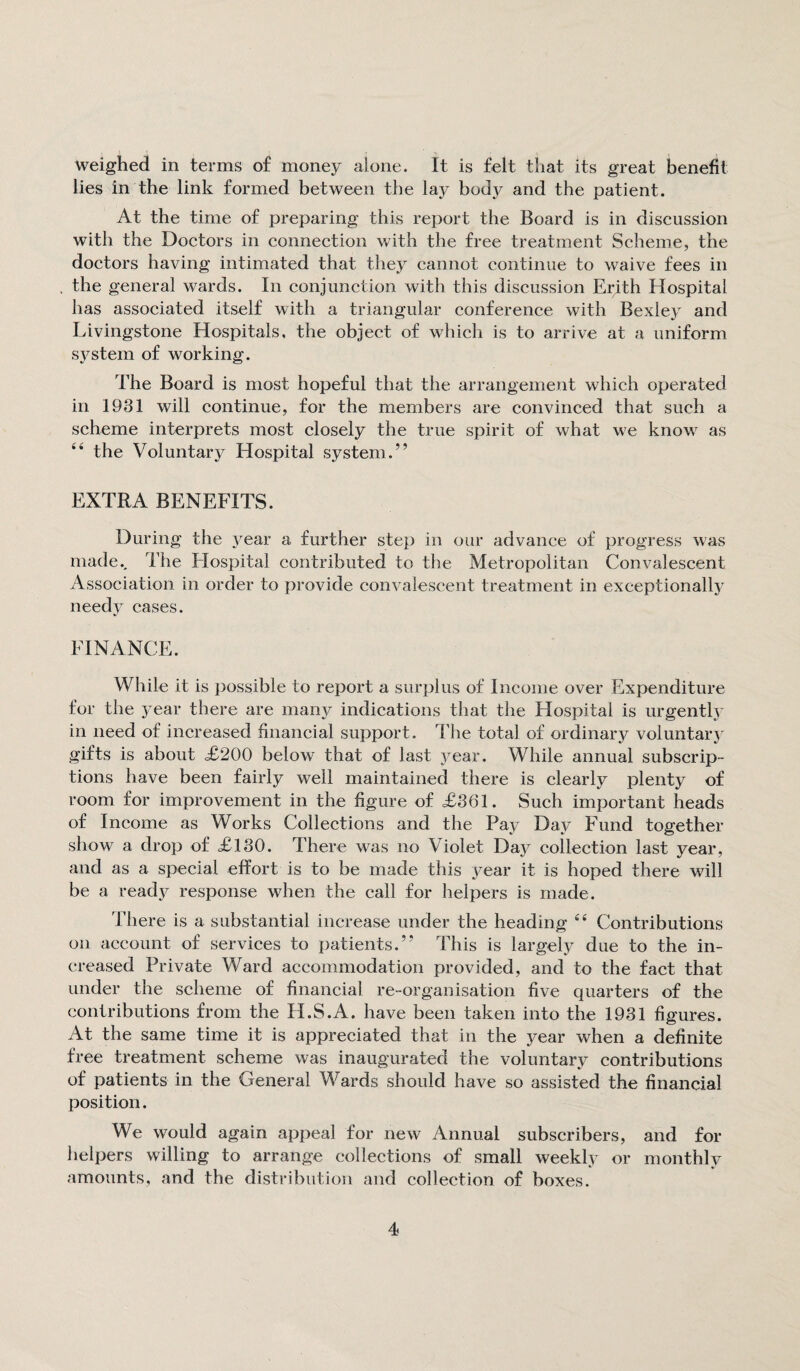 weighed in terms of money alone. It is felt that its great benefit lies in the link formed between the lay body and the patient. At the time of preparing this report the Board is in discussion with the Doctors in connection with the free treatment Scheme, the doctors having intimated that they cannot continue to waive fees in the general wards. In conjunction with this discussion Erqth Hospital has associated itself with a triangular conference with Bexley and Livingstone Hospitals, the object of which is to arrive at a uniform system of working. The Board is most hopeful that the arrangement which operated in 1931 will continue, for the members are convinced that such a scheme interprets most closely the true spirit of what we know as “ the Voluntary Hospital system.” EXTRA BENEFITS. During the year a further step in our advance of progress was made.. The Plospital contributed to the Metropolitan Convalescent Association in order to provide convalescent treatment in exceptionally needy cases. El NANCE. While it is possible to report a surplus of Income over Expenditure for the year there are many indications that the Hospital is urgently in need of increased financial support. The total of ordinary voluntary gifts is about £200 below that of last year. While annual subscrip¬ tions have been fairly well maintained there is clearly plenty of room for improvement in the figure of £361. Such important heads of Income as Works Collections and the Pay Day Fund together show a drop of £130. There was no Violet Day collection last year, and as a special effort is to be made this year it is hoped there will be a ready response when the call for helpers is made. There is a substantial increase under the heading e< Contributions on account of services to patients.” This is largely due to the in¬ creased Private Ward accommodation provided, and to the fact that under the scheme of financial re-organisation five quarters of the contributions from the IPS.A. have been taken into the 1931 figures. At the same time it is appreciated that in the year when a definite free treatment scheme was inaugurated the voluntary contributions of patients in the General Wards should have so assisted the financial position. We would again appeal for new Annual subscribers, and for helpers willing to arrange collections of small weekly or monthly amounts, and the distribution and collection of boxes.