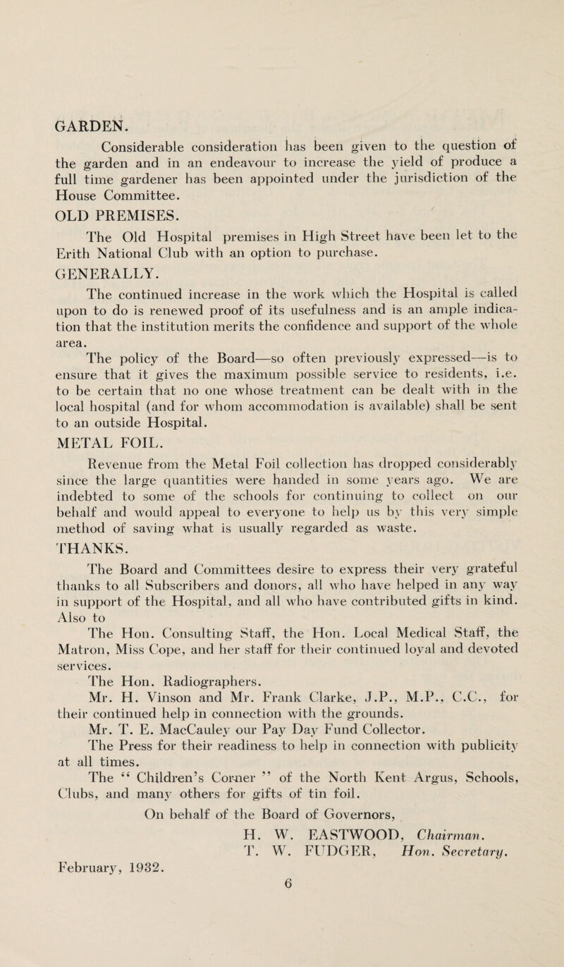 GARDEN. Considerable consideration has been given to the question of the garden and in an endeavour to increase the yield of produce a full time gardener has been appointed under the jurisdiction of the House Committee. OLD PREMISES. The Old Hospital premises in High Street have been let to the Erith National Club with an option to purchase. GENERALLY. The continued increase in the work which the Hospital is called upon to do is renewed proof of its usefulness and is an ample indica¬ tion that the institution merits the confidence and support of the whole area. The policy of the Board—so often previously expressed—is to ensure that it gives the maximum possible service to residents, i.e. to be certain that no one whose treatment can be dealt with in the local hospital (and for whom accommodation is available) shall be sent to an outside Hospital. METAL FOIL. Revenue from the Metal Foil collection has dropped considerably since the large quantities were handed in some years ago. We are indebted to some of the schools for continuing to collect on our behalf and would appeal to everyone to help us by this very simple method of saving what is usually regarded as waste. THANKS. The Board and Committees desire to express their very grateful thanks to all Subscribers and donors, all who have helped in any way in support of the Hospital, and all who have contributed gifts in kind. Aiso to The Hon. Consulting Staff, the Hon. Local Medical Staff, the Matron, Miss Cope, and her staff for their continued loyal and devoted services. The Hon. Radiographers. Mr. H. Vinson and Mr. Frank Clarke, J.P., M.P., C.C., for their continued help in connection with the grounds. Mr. T. E. MacCauley our Pay Day Fund Collector. The Press for their readiness to help in connection with publicity at all times. The 44 Children’s Comer ” of the North Kent Argus, Schools, Clubs, and many others for gifts of tin foil. On behalf of the Board of Governors, IT. W. EASTWOOD, Chairman. T. W. FUDGER, Hon. Secretary. February, 1932.