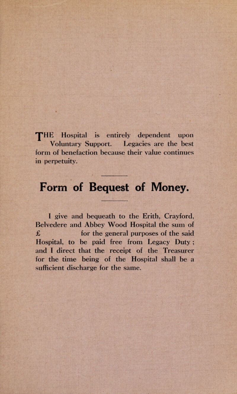 *yHE Hospital is entirely dependent upon Voluntary Support. Legacies are the best form of benefaction because their value continues in perpetuity. Form of Bequest of Money. I give and bequeath to the Erith, Cray ford, Belvedere and Abbey Wood Hospital the sum of £ for the general purposes of the said Hospital, to be paid free from Legacy Duty; and I direct that the receipt of the Treasurer for the time being of the Hospital shall be a sufficient discharge for the same.
