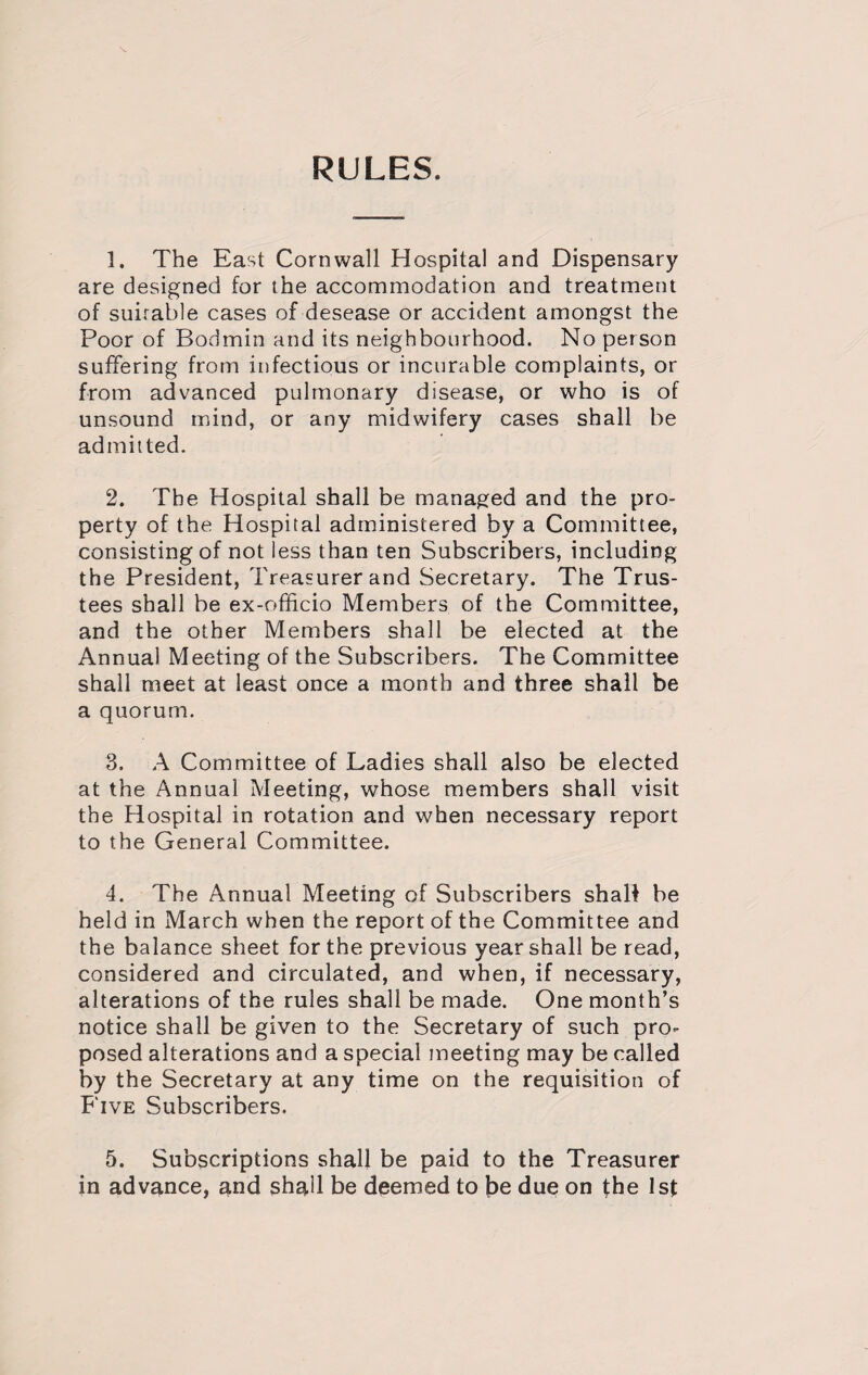 RULES. 1. The East Cornwall Hospital and Dispensary are designed for the accommodation and treatment of suirable cases of desease or accident amongst the Poor of Bodmin and its neighbourhood. No person suffering from infectious or incurable complaints, or from advanced pulmonary disease, or who is of unsound mind, or any midwifery cases shall be admitted. 2. The Hospital shall be managed and the pro¬ perty of the Hospital administered by a Committee, consisting of not less than ten Subscribers, including the President, Treasurer and Secretary. The Trus¬ tees shall be ex-officio Members of the Committee, and the other Members shall be elected at the Annual Meeting of the Subscribers. The Committee shall meet at least once a month and three shall be a quorum. 3. A Committee of Ladies shall also be elected at the Annual Meeting, whose members shall visit the Hospital in rotation and when necessary report to the General Committee. 4. The Annual Meeting of Subscribers shall be held in March when the report of the Committee and the balance sheet for the previous year shall be read, considered and circulated, and when, if necessary, alterations of the rules shall be made. One month’s notice shall be given to the Secretary of such pro¬ posed alterations and a special meeting may be called by the Secretary at any time on the requisition of Five Subscribers. 5. Subscriptions shall be paid to the Treasurer in advance, and shall be deemed to be due on the 1st