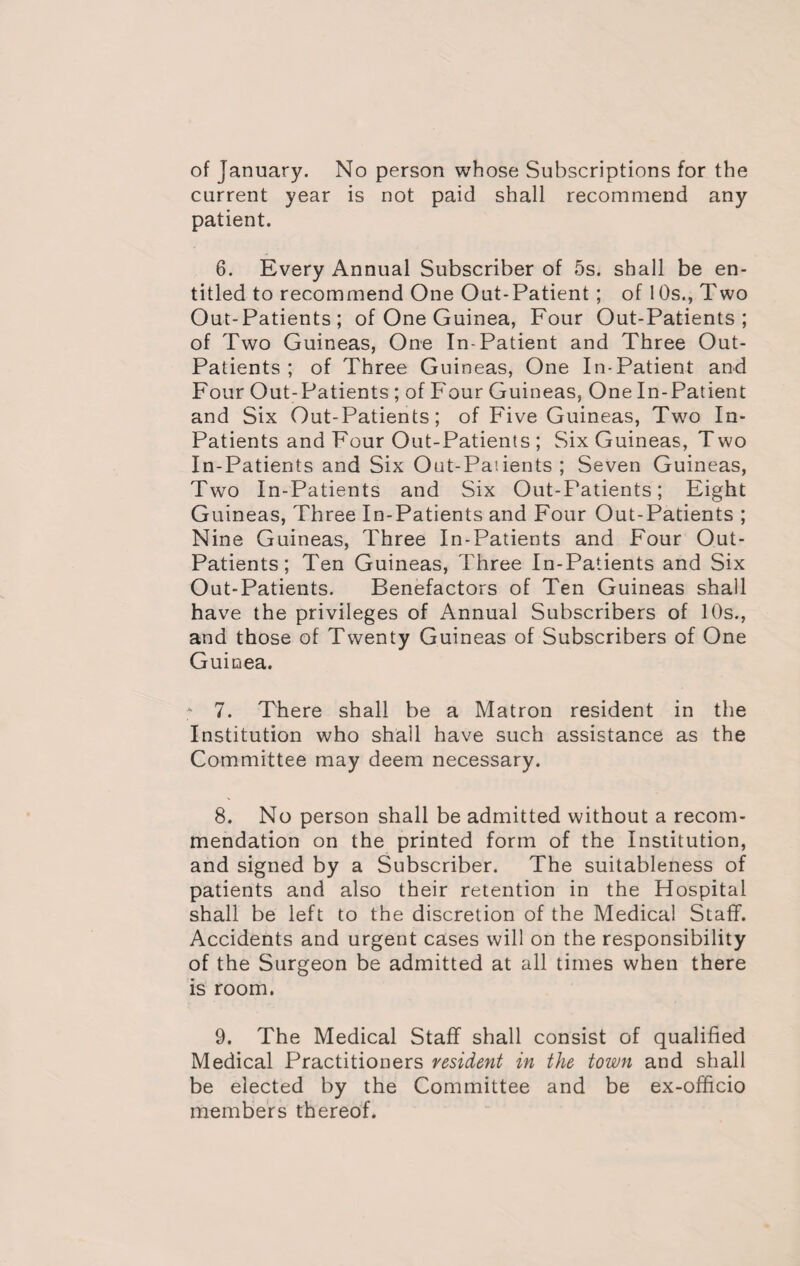 of January. No person whose Subscriptions for the current year is not paid shall recommend any patient. 6. Every Annual Subscriber of 5s. shall be en¬ titled to recommend One Out-Patient; of 10s., Two Out-Patients; of One Guinea, Four Out-Patients; of Two Guineas, One In-Patient and Three Out- Patients ; of Three Guineas, One In-Patient and Four Out-Patients ; of Four Guineas, One In-Patient and Six Out-Patients; of Five Guineas, Two In- Patients and Four Out-Patients; Six Guineas, Two In-Patients and Six Out-Patients ; Seven Guineas, Two In-Patients and Six Out-Patients; Eight Guineas, Three In-Patients and Four Out-Patients ; Nine Guineas, Three In-Patients and Four Out- Patients; Ten Guineas, Three In-Patients and Six Out-Patients. Benefactors of Ten Guineas shall have the privileges of Annual Subscribers of 10s., and those of Twenty Guineas of Subscribers of One Guinea. * 7. There shall be a Matron resident in the Institution who shall have such assistance as the Committee may deem necessary. 8. No person shall be admitted without a recom¬ mendation on the printed form of the Institution, and signed by a Subscriber. The suitableness of patients and also their retention in the Hospital shall be left to the discretion of the Medical Staff. Accidents and urgent cases will on the responsibility of the Surgeon be admitted at all times when there is room. 9. The Medical Staff shall consist of qualified Medical Practitioners resident in the town and shall be elected by the Committee and be ex-officio members thereof.