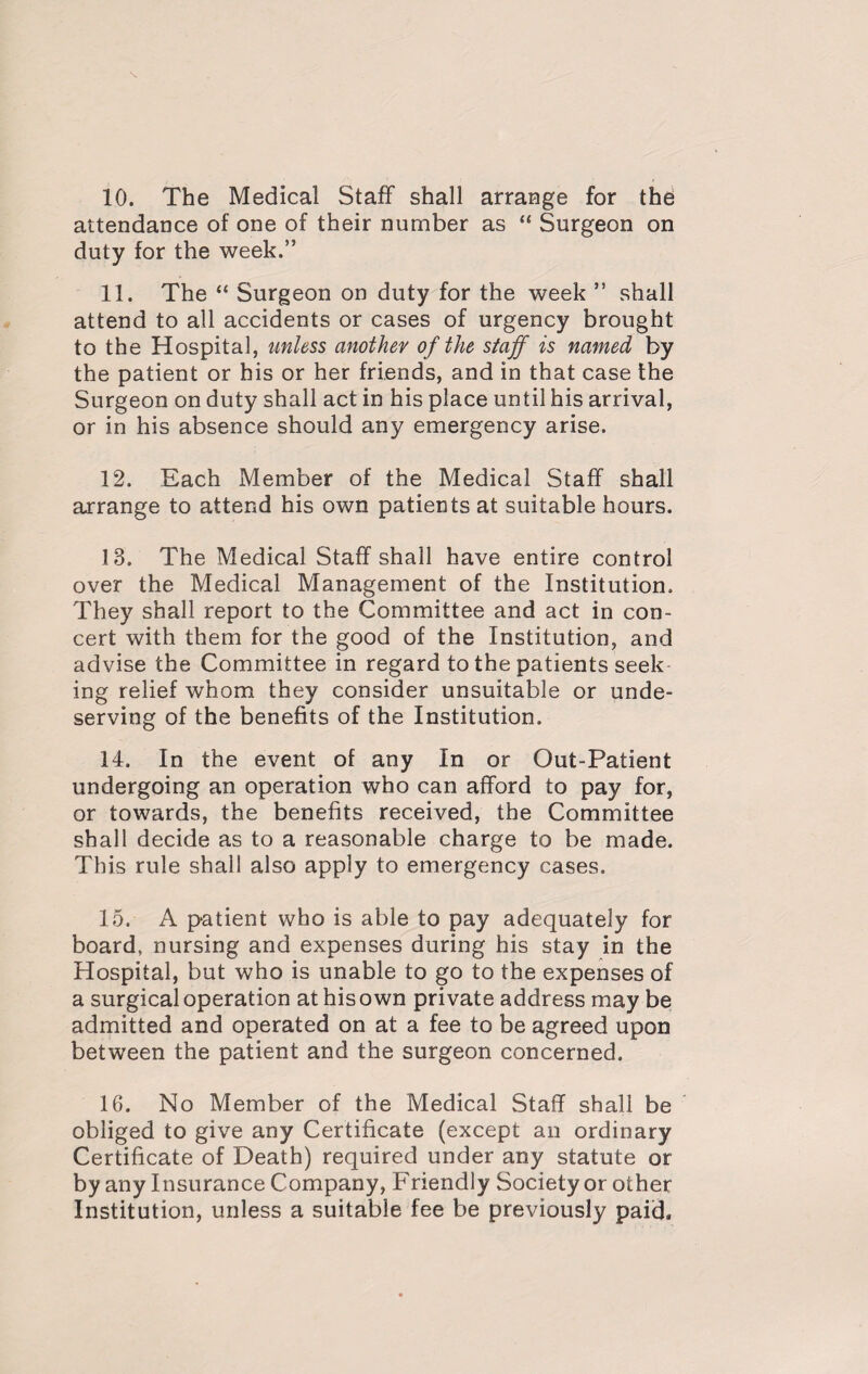 10. The Medical Staff shall arrange for the attendance of one of their number as “ Surgeon on duty for the week.” 11. The “ Surgeon on duty for the week ” shall attend to all accidents or cases of urgency brought to the Hospital, unless another of the staff is named by the patient or his or her friends, and in that case the Surgeon on duty shall act in his place until his arrival, or in his absence should any emergency arise. 12. Each Member of the Medical Staff shall arrange to attend his own patients at suitable hours. 13. The Medical Staff shall have entire control over the Medical Management of the Institution. They shall report to the Committee and act in con¬ cert with them for the good of the Institution, and advise the Committee in regard to the patients seek ing relief whom they consider unsuitable or unde¬ serving of the benefits of the Institution. 14. In the event of any In or Out-Patient undergoing an operation who can afford to pay for, or towards, the benefits received, the Committee shall decide as to a reasonable charge to be made. This rule shall also apply to emergency cases. 15. A patient who is able to pay adequate^ for board, nursing and expenses during his stay in the Hospital, but who is unable to go to the expenses of a surgical operation at his own private address may be admitted and operated on at a fee to be agreed upon between the patient and the surgeon concerned. 16. No Member of the Medical Staff shall be obliged to give any Certificate (except an ordinary Certificate of Death) required under any statute or by any Insurance Company, Friendly Society or other Institution, unless a suitable fee be previously paid.