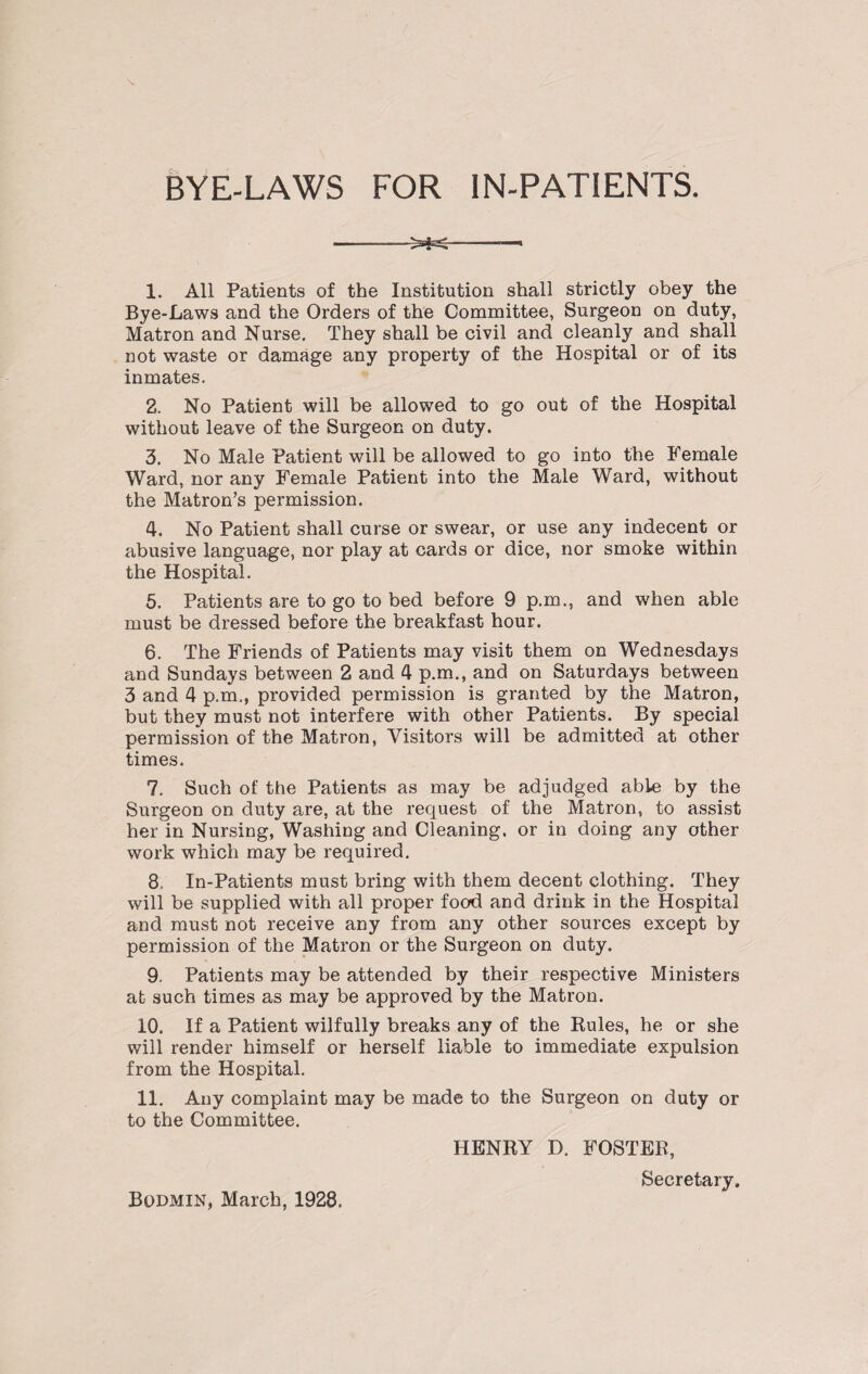 BYE-LAWS FOR IN-PATIENTS. 1. All Patients of the Institution shall strictly obey the Bye-Laws and the Orders of the Committee, Surgeon on duty, Matron and Nurse. They shall be civil and cleanly and shall not waste or damage any property of the Hospital or of its inmates. 2. No Patient will be allowed to go out of the Hospital without leave of the Surgeon on duty. 3. No Male Patient will be allowed to go into the Female Ward, nor any Female Patient into the Male Ward, without the Matron’s permission. 4. No Patient shall curse or swear, or use any indecent or abusive language, nor play at cards or dice, nor smoke within the Hospital. 5. Patients are to go to bed before 9 p.m., and when able must be dressed before the breakfast hour. 6. The Friends of Patients may visit them on Wednesdays and Sundays between 2 and 4 p.m., and on Saturdays between 3 and 4 p.m., provided permission is granted by the Matron, but they must not interfere with other Patients. By special permission of the Matron, Visitors will be admitted at other times. 7. Such of the Patients as may be adjudged able by the Surgeon on duty are, at the request of the Matron, to assist her in Nursing, Washing and Cleaning, or in doing any other work which may be required. 8. In-Patients must bring with them decent clothing. They will be supplied with all proper food and drink in the Hospital and must not receive any from any other sources except by permission of the Matron or the Surgeon on duty. 9. Patients may be attended by their respective Ministers at such times as may be approved by the Matron. 10. If a Patient wilfully breaks any of the Rules, he or she will render himself or herself liable to immediate expulsion from the Hospital. 11. Any complaint may be made to the Surgeon on duty or to the Committee. HENRY D. FOSTER, Secretary. Bodmin, March, 1928.