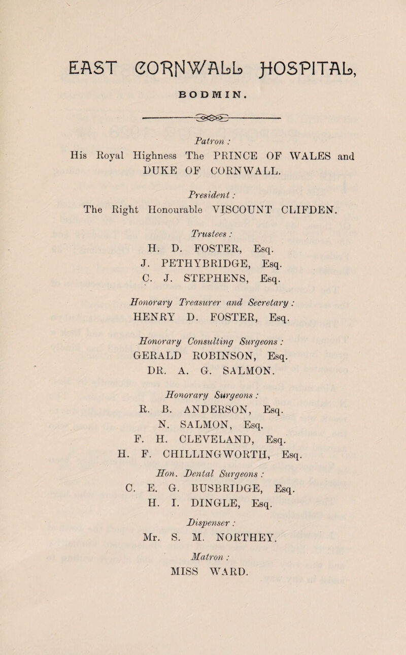 BODMIN. --T<xS>>--——- Patron : His Royal Highness The PRINCE OF WALES and DUKE OF CORNWALL. President: The Right Honourable VISCOUNT CLIFDEN. Trustees: H. D. FOSTER, Esq. J. PETHYB RIDGE, Esq. C. J. STEPHENS, Esq. Honorary Treasurer and Secretary : HENRY D. FOSTER, Esq. Honorary Consulting Surgeons: GERALD ROBINSON, Esq. DR. A. G. SALMON. Honorary Surgeons: R. B. ANDERSON, Esq. N. SALMON, Esq. F. H. CLEVELAND, Esq. H. F. CHILLINGWORTII, Esq. Hon. Dental Surgeons : C. E. G. BUSBRIDGE, Esq. H. I. DINGLE, Esq. Dispenser: Mr. S'. M. NORTHEY. Matron : MISS WARD.