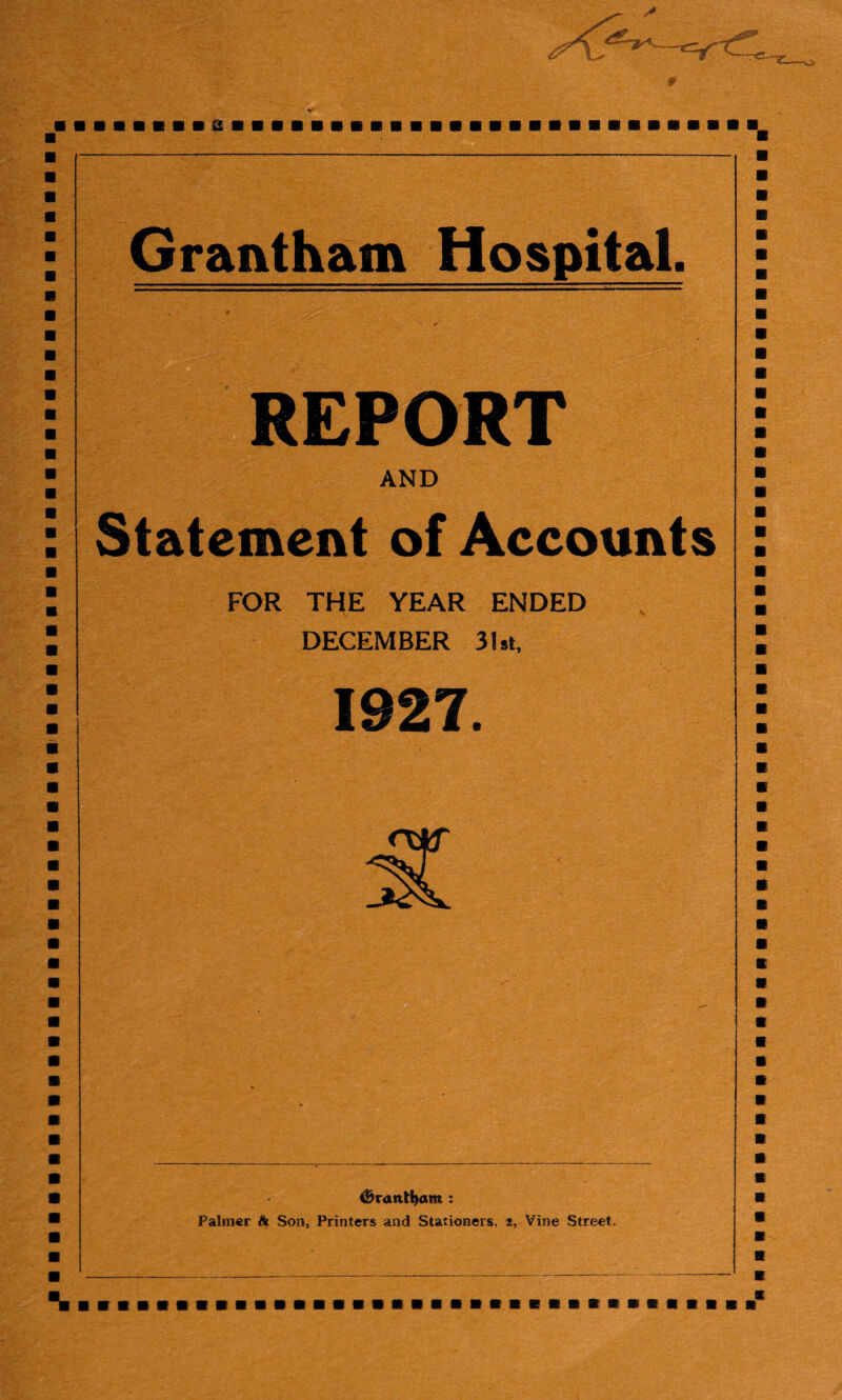 &■■■■■«■» Grantham Hospital. REPORT AND Statement of Accounts FOR THE YEAR ENDED DECEMBER 31st, 1927. <&rantl}am : Palmer & Son, Printers and Stationers, 2, Vine Street. %