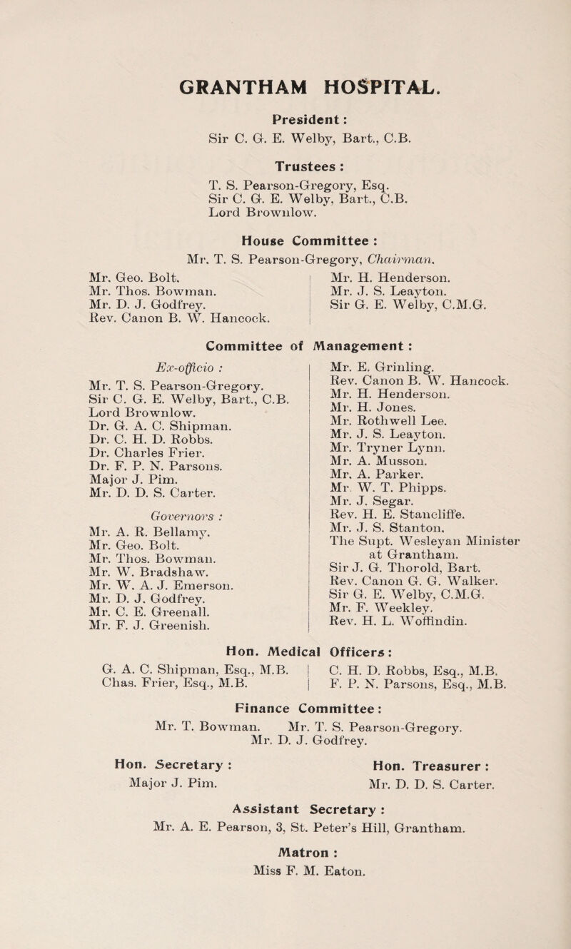 President: Sir C. G. E. Welby, Bart., C.B. Trustees : T. S. Pearson-Gregory, Esq. Sir C. G. E. Welby, Bart., C.B. Lord Brownlow. House Committee : Mr. T. S. Pearson-Gregory, Chairman. Mr. Geo. Bolt. Mr. Tlios. Bowman. Mr. D. J. Godfrey. Rev. Canon B. W. Hancock. Mr. H. Henderson. Mr. J. S. Leayton. Sir G. E. Welby, C.M.G. Committee of Management: Ex-officio : Mr. T. S. Pearson-Gregory. Sir C. G. E. Welby, Bart,, C.B. Lord Brownlow. Dr. G. A. C. Shipman. Dr. C. H. D. Robbs. Dr. Charles Frier. Dr. F. P. N. Parsons. Major J. Pirn. Mr. D. D. S. Carter. Governors : Mr. A. R. Bellamy. Mr. Geo. Bolt. Mr. Thos. Bowman. Mr. W. Bradshaw. Mr. W. A. J. Emerson. Mr. D. J. Godfrey. Mr. C. E. Greenall. Mr. F. J. Greenish. Mr. E. Grinling. Rev. Canon B. W. Hancock. Mr. H. Henderson. Mr. H. Jones. Mr. Rothwell Lee. Mr. J. S. Leayton. Mr. Tryner Lynn. Mr. A. Musson. Mr. A. Parker. Mr W. T. Phipps. Mr. J. Segar. Rev. H. E. Stanoliffe. Mr. J. S. Stanton. The Supt. Wesleyan Minister at Grantham. Sir J. G. Thorold, Bart. Rev. Canon G. G. Walker. Sir G. E. Welby, C.M.G. Mr. F. Weekley. Rev. H. L. Woffindin. Hon. Medical Officers: G. A. C. Shipman, Esq., M.B. j C. H. D. Robbs, Esq., M.B. Clias. Frier, Esq., M.B. j F. P. N. Parsons, Esq., M.B. Finance Committee: Mr. T. Bowman. Mr. T. S. Pearson-Gregory. Mr. D. J. Godfrev. Hon. Secretary : Major J. Pirn. Hon, Treasurer : Mr. D. D. S. Carter. Assistant Secretary : Mr. A. E. Pearson, 3, St. Peter’s Hill, Grantham. Matron : Miss F. M. Eaton.