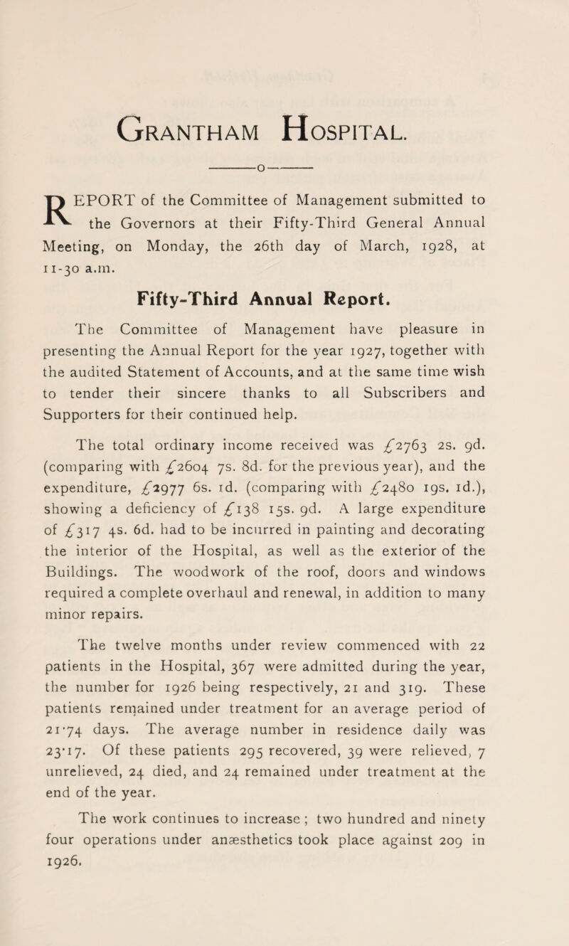 -o- REPORT of the Committee of Management submitted to the Governors at their Fifty-Third General Annual Meeting, on Monday, the 26th day of March, 1928, at 11-30 a.m. Fifty-Third Annual Report. The Committee of Management have pleasure in presenting the Annual Report for the year 1927, together with the audited Statement of Accounts, and at the same time wish to tender their sincere thanks to all Subscribers and Supporters for their continued help. The total ordinary income received was ^2763 2S. gd. (comparing with ^2604 7s. 8d. for the previous year), and the expenditure, ^2977 6s. id. (comparing with ^2480 19s. id.), showing a deficiency of ^138 15s. gd. A large expenditure of ^317 4s. 6d. had to be incurred in painting and decorating the interior of the Hospital, as well as the exterior of the Buildings. The woodwork of the roof, doors and windows required a complete overhaul and renewal, in addition to many minor repairs. The twelve months under review commenced with 22 patients in the Hospital, 367 were admitted during the year, the number for 1926 being respectively, 21 and 319. These patients remained under treatment for an average period of 21-74 days. The average number in residence daily was 23-17. Of these patients 295 recovered, 39 were relieved, 7 unrelieved, 24 died, and 24 remained under treatment at the end of the year. The work continues to increase ; two hundred and ninety four operations under anaesthetics took place against 209 in 1926.