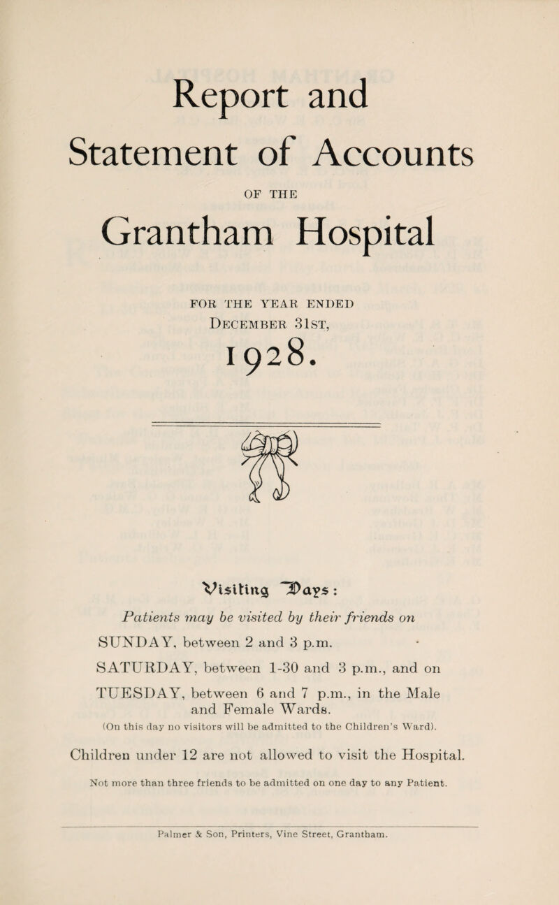 Report and Statement of Accounts OF THE Grantham Hospital FOR THE YEAR ENDED December 31st, 1928. Visiting : Patients may be visited by their friends on SUNDAY, between 2 and 3 p.m. SATURDAY, between 1-30 and 3 p.m., and on TUESDAY, between 6 and 7 p.m., in the Male and Female Wards. (On this day no visitors will be admitted to the Children’s Ward). Children under 12 are not allowed to visit the Hospital. Not more than three friends to be admitted on one day to any Patient. Palmer & Son, Printers, Vine Street, Grantham.