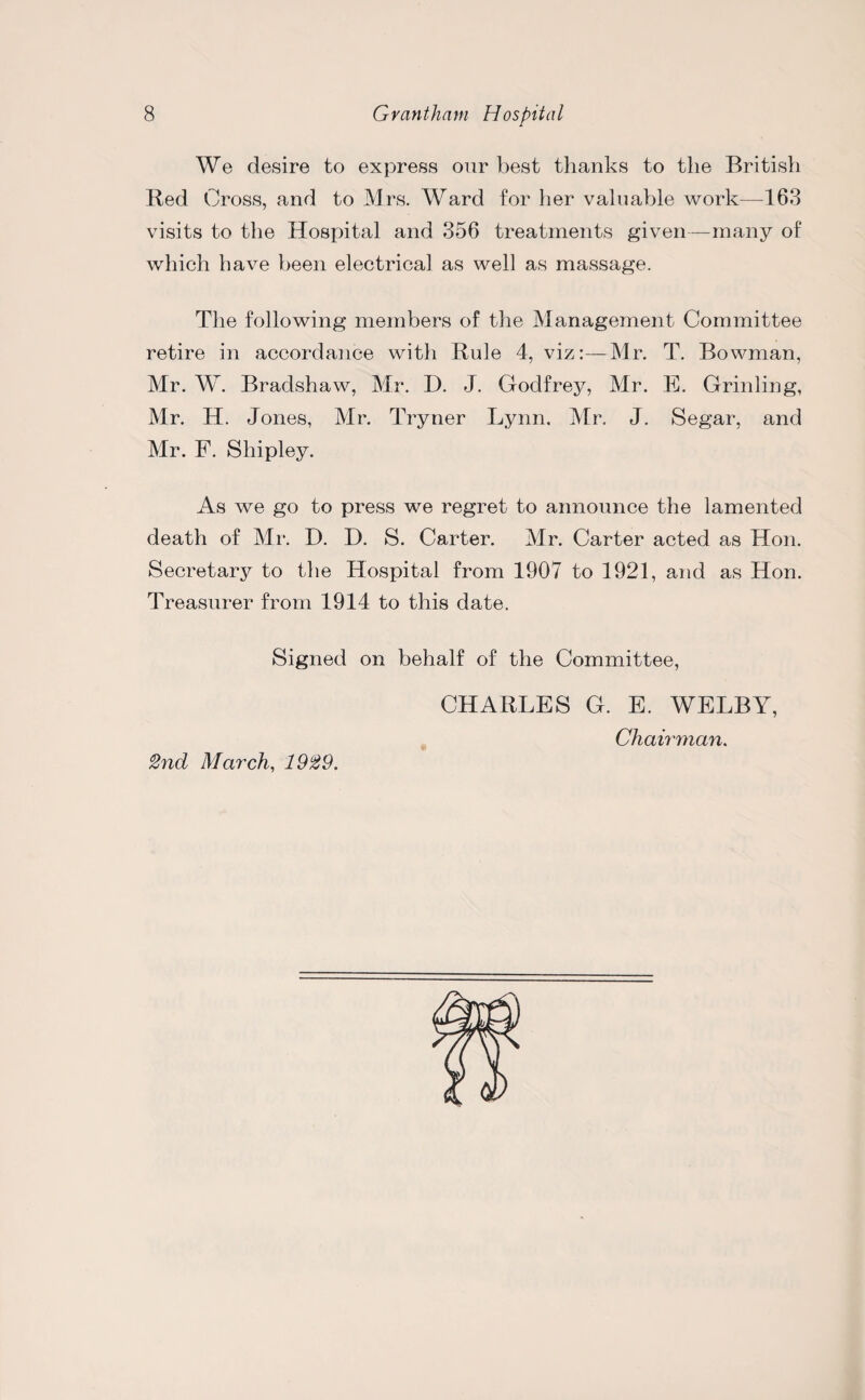 We desire to express our best thanks to the British Red Cross, and to Mrs. Ward for her valuable work—163 visits to the Hospital and 356 treatments given—many of which have been electrical as well as massage. The following members of the Management Committee retire in accordance with Rule 4, viz:—Mr. T. Bowman, Mr. W. Bradshaw, Mr. D. J. Godfrey, Mr. E. Grinling, Mr. H. Jones, Mr. Tryner Lynn. Mr. J. Segar, and Mr. F. Shipley. As we go to press we regret to announce the lamented death of Mr. D. D. S. Carter. Mr. Carter acted as Hon. Secretary to the Hospital from 1907 to 1921, and as Hon. Treasurer from 1914 to this date. Signed on behalf of the Committee, 2nd March, 1929. CHARLES G. E. WELBY, Chairman.