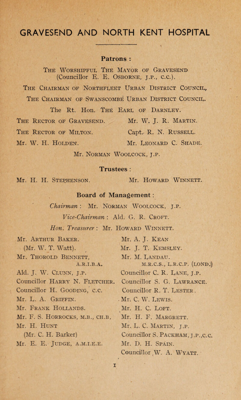 GRAVESEND AND NORTH KENT HOSPITAL Patrons : The Worshipfue The Mayor of Gravesend (Councillor E. E. Osborne, j.p., C.C.), The Chairman of Northfleet Urban District Council, The Chairman of Swanscombe Urban District Council. The Rt. Hon. The Earl of Darnley. The Rector of Gravesend. Mr. W. J. R. Martin. The Rector of Milton. Capt.- R. N. Russell. Mr. W. H. Holden. Mr. Leonard C. Shade. Mr. Norman Woolcock, j.p. Trustees : Mr. H. H. Stephenson. Mr. Howard Winnett. Board of Management: Chairman : Mr. Norman Woolcock, j.p. Vice-Chairman : Aid. G. R. Croft. Hon. Treasurer : Mr. Mr. Arthur Baker. (Mr. W. T. Watt). Mr. Thorold Bennett, A.R.I.B.A, Aid. J. W. Clunn, j.p. Councillor Harry N. Fletcher. Councillor H. Gooding, c.c. Mr. L. A. Griffin. Mr. Frank Hollands. Mr. F. S. Horrocks, m.b., ch.b, Mr. H. Hunt (Mr. C. H. Barker) Mr. E. E. Judge, a.m.i.e.e. Howard Winnett. Mr. A. J. Kean Mr. J. T. KemslEy. Mr. M. Landau. m.r.c.s. , l.r.c.p. (lond:) Councillor C. R. Lane, j.p. Councillor S. G. Lawrance. Councillor R. T. Lester . . Mr. C. W. Lewis. Mr. H. C. Loft. V Mr. H. F. Margrett. Mr. L- C. Martin, j.p. Councillor S. Packham, j.p.,c.c. Mr. D. H. Spain. Councillor (W. A. Wyatt.